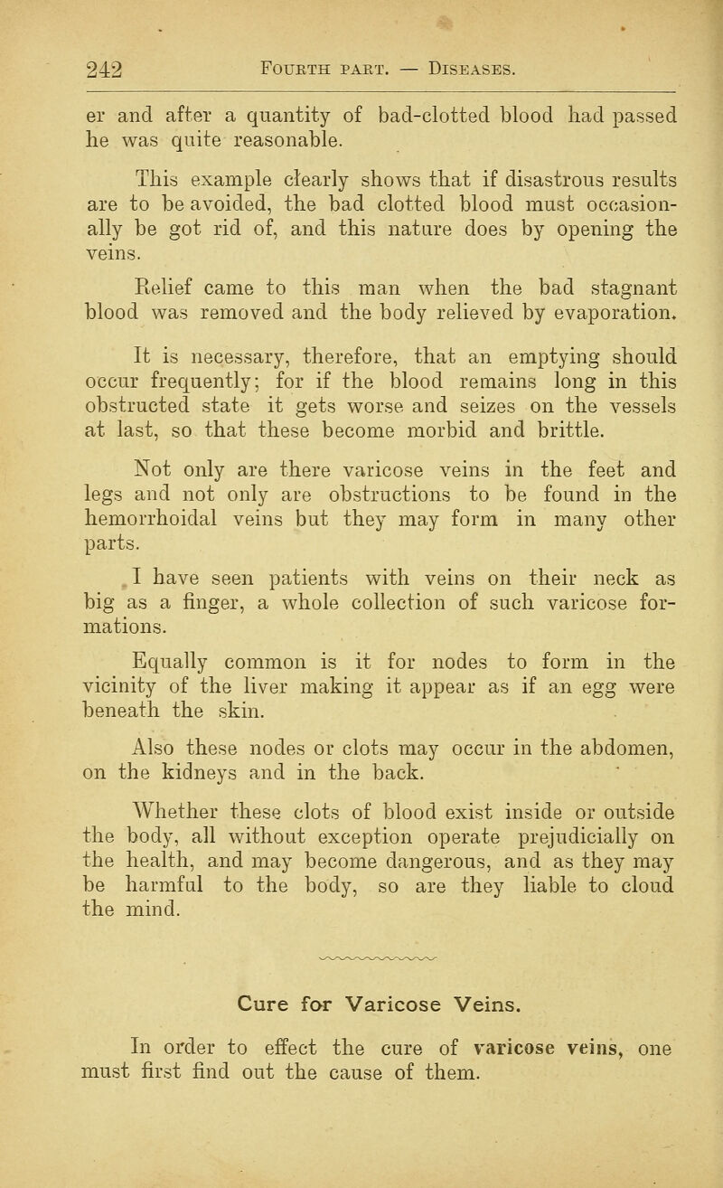 er and after a quantity of bad-clotted blood had passed he was quite reasonable. This example clearly shows that if disastrous results are to be avoided, the bad clotted blood must occasion- ally be got rid of, and this nature does by opening the veins. Relief came to this man when the bad stagnant blood was removed and the body relieved by evaporation* It is necessary, therefore, that an emptying should occur frequently; for if the blood remains long in this obstructed state it gets worse and seizes on the vessels at last, so that these become morbid and brittle. Not only are there varicose veins in the feet and legs and not only are obstructions to be found in the hemorrhoidal veins but they may form in many other parts. . I have seen patients with veins on their neck as big as a finger, a whole collection of such varicose for- mations. Equally common is it for nodes to form in the vicinity of the liver making it appear as if an egg were beneath the skin. Also these nodes or clots may occur in the abdomen, on the kidneys and in the back. Whether these clots of blood exist inside or outside the body, all without exception operate prejudicially on the health, and may become dangerous, and as they may be harmful to the body, so are they liable to cloud the mind. Cure for Varicose Veins. In order to effect the cure of varicose veins, one must first find out the cause of them.