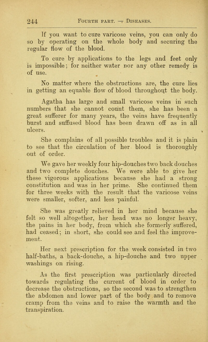 If you want to cure varicose veins, you can only do so by operating on the whole body and securing the regular flow of the blood. To cure by applications to the legs and feet only is impossible; for neither water nor any other remedy is of use. No matter where the obstructions are, the cure lies in getting an equable flow of blood throughorit the body. Agatha has large and small varicose veins in such numbers that she cannot count them, she has been a great sufferer for many years, the veins have frequently burst and suffused blood has been drawn off as in all ulcers. She complains of all possible troubles and it is plain to see that the circulation of her blood is thoroughly out of order. We gave her weekly four hip-douches two back douches and two complete douches. We were able to give her these vigorous applications because she had a strong- constitution and was in her prime. She continued them for three weeks with the result that the varicose veins were smaller, softer, and less painful. She was greatly relieved in her mind because she felt so well altogether, her head was no longer heavy, the pains in her body, from which she formerly suffered, had ceased; in short, she could see and feel the improve- ment. Her next prescription for the week consisted in two half-baths, a back-douche, a hip-douche and two upper washings on rising. As the first prescription was particularly directed towards regulating the current of blood in order to decrease the obstructions, so the second was to strengthen the abdomen and lower part of the body and to remove cramp from the veins and to raise the warmth and the transpiration.