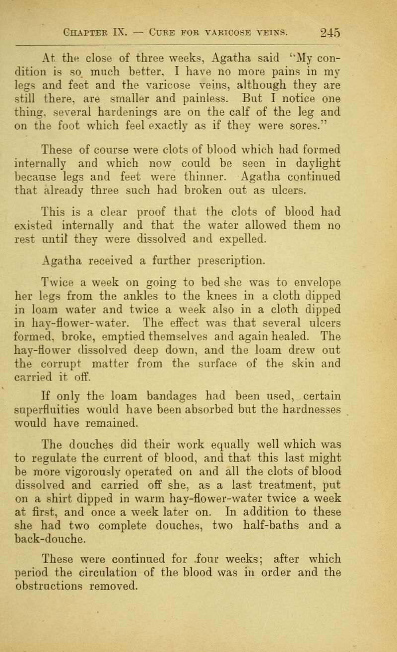 At the close of three weeks, Agatha said ''My con- dition is so. much better, I have no more pains in my legs and feet and the varicose veins, although they are still there, are smaller and painless. But I notice one thing, several hardenings are on the calf of the leg and on the foot which feel exactly as if they were sores.'' These of course were clots of blood which had formed internally and which now could be seen in daylight because legs and feet were thinner. Agatha continued that already three such had broken out as ulcers. This is a clear proof that the clots of blood had existed internally and that the water allowed them no rest until they were dissolved and expelled. Agatha received a further prescription. Twice a week on going to bed she was to envelope her legs from the ankles to the knees in a cloth dipped in loam water and twice a week also in a cloth dipped in hay-flower-water. The efPect was that several ulcers formed, broke, emptied themselves and again healed. The hay-flower dissolved deep down, and the loam drew out the corrupt matter from the surface of the skin and carried it off. If only the loam bandages had been used, certain superfluities would have been absorbed but the hardnesses would have remained. The douches did their work equally well which was to regulate the current of blood, and that this last might be more vigorously operated on and all the clots of blood dissolved and carried off she, as a last treatment, put on a shirt dipped in warm hay-flower-water twice a week at first, and once a week later on. In addition to these she had two complete douches, two half-baths and a back-douche. These were continued for iour weeks; after which period the circulation of the blood was in order and the obstructions removed.