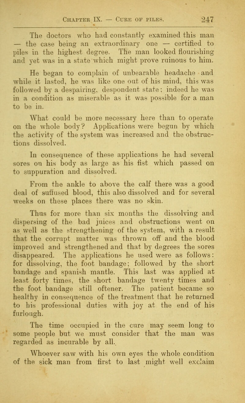 The doctors who had constantly examined this man — the case being an extraordinary one — certified to piles in the highest degree. The man looked flourishing and yet was in a state which might prove ruinous to him. He began to complain of unbearable headache and while it lasted, he was like one out of his mind, this was followed by a despairing, despondent state; indeed he was in a condition as miserable as it was possible for a man to be in. What could be more necessary here than to operate on the w^hole body? Applications were begun by which the activity of the system was increased and the obstruc- tions dissolved. In consequence of these applications he had several sores on his body as large as his fist which passed on to suppuration and dissolved. From the ankle to above the calf there was a good deal of suftused blood, this also dissolved and for several weeks on these places there was no skin. Thus for more than six months the dissolving and dispersing of the bad juices and obstructions went on as well as the strengthening of the system, with a result that the corrupt matter was thrown off and the blood improved and strengthened and that by degrees the sores disappeared. The applications he used were as follows: for dissolving, the foot bandage; followed by the short bandage and Spanish mantle. This last was applied at least forty times, the short bandage twenty times and the foot bandage still oftener. The patient became so healthy in consequence of the treatment that he returned to his professional duties with joy at the end of his furlough. The time occupied in the cure may seem long to some people but we must consider that the man was regarded as incurable by all. Whoever saw with his own eyes the whole condition of the sick man from first to last might well exclaim