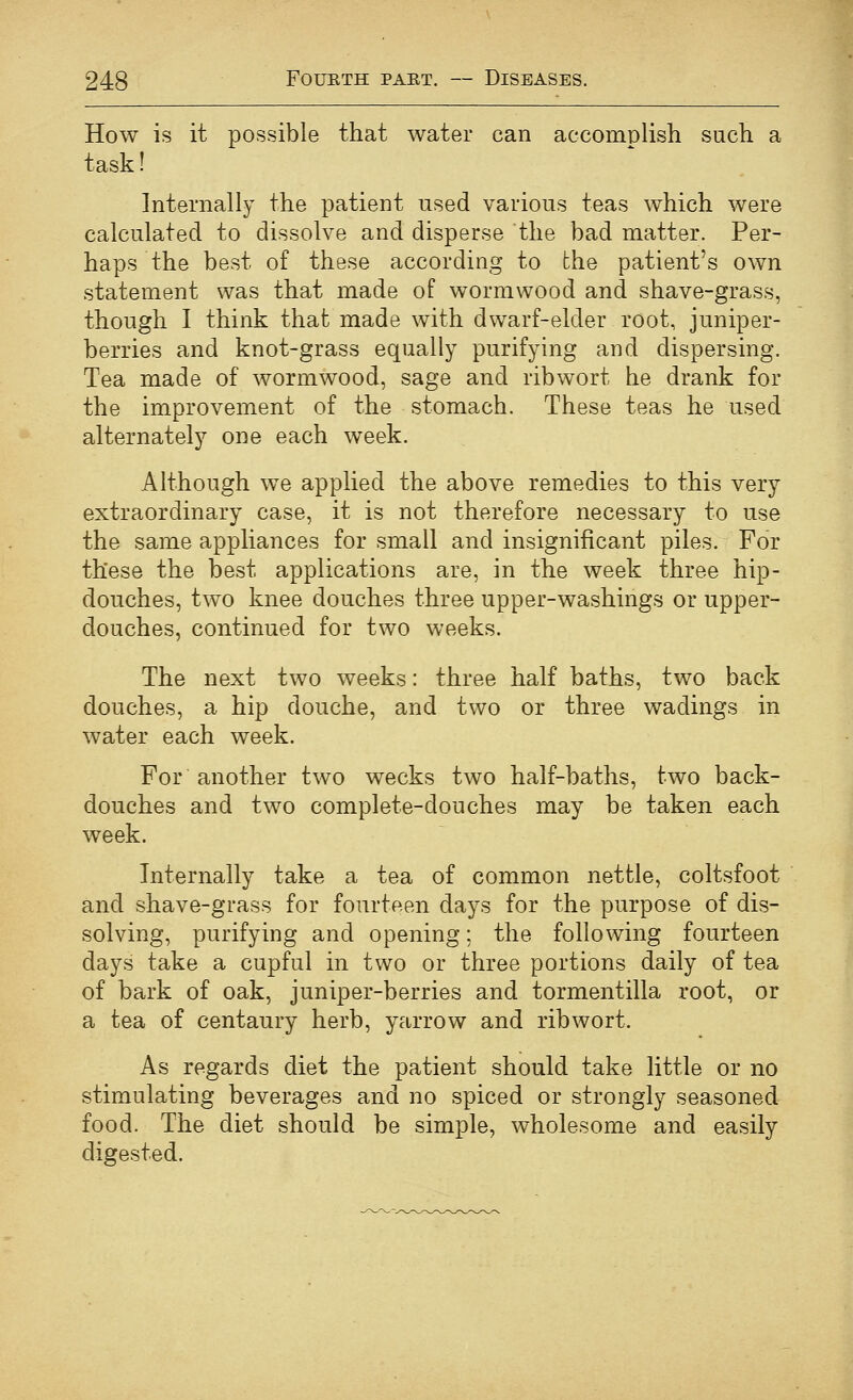 How is it possible that water can accomplish such a task! Internally the patient used various teas which were calculated to dissolve and disperse the bad matter. Per- haps the best of these according to the patient's own statement was that made of wormwood and shave-grass, though I think that made with dwarf-elder root, juniper- berries and knot-grass equally purifying and dispersing. Tea made of wormwood, sage and ribwort he drank for the improvement of the stomach. These teas he used alternately one each week. Although we applied the above remedies to this very extraordinary case, it is not therefore necessary to use the same appliances for small and insignificant piles. For these the best applications are, in the week three hip- douches, two knee douches three upper-washings or upper- douches, continued for two weeks. The next two weeks: three half baths, two back douches, a hip douche, and two or three wadings in water each week. For another two weeks two half-baths, two back- douches and two complete-douches may be taken each week. Internally take a tea of common nettle, coltsfoot and shave-grass for fourteen days for the purpose of dis- solving, purifying and opening; the following fourteen days take a cupful in two or three portions daily of tea of bark of oak, juniper-berries and tormentilla root, or a tea of centaury herb, yarrow and ribwort. As regards diet the patient should take little or no stimulating beverages and no spiced or strongly seasoned food. The diet should be simple, wholesome and easily digested.