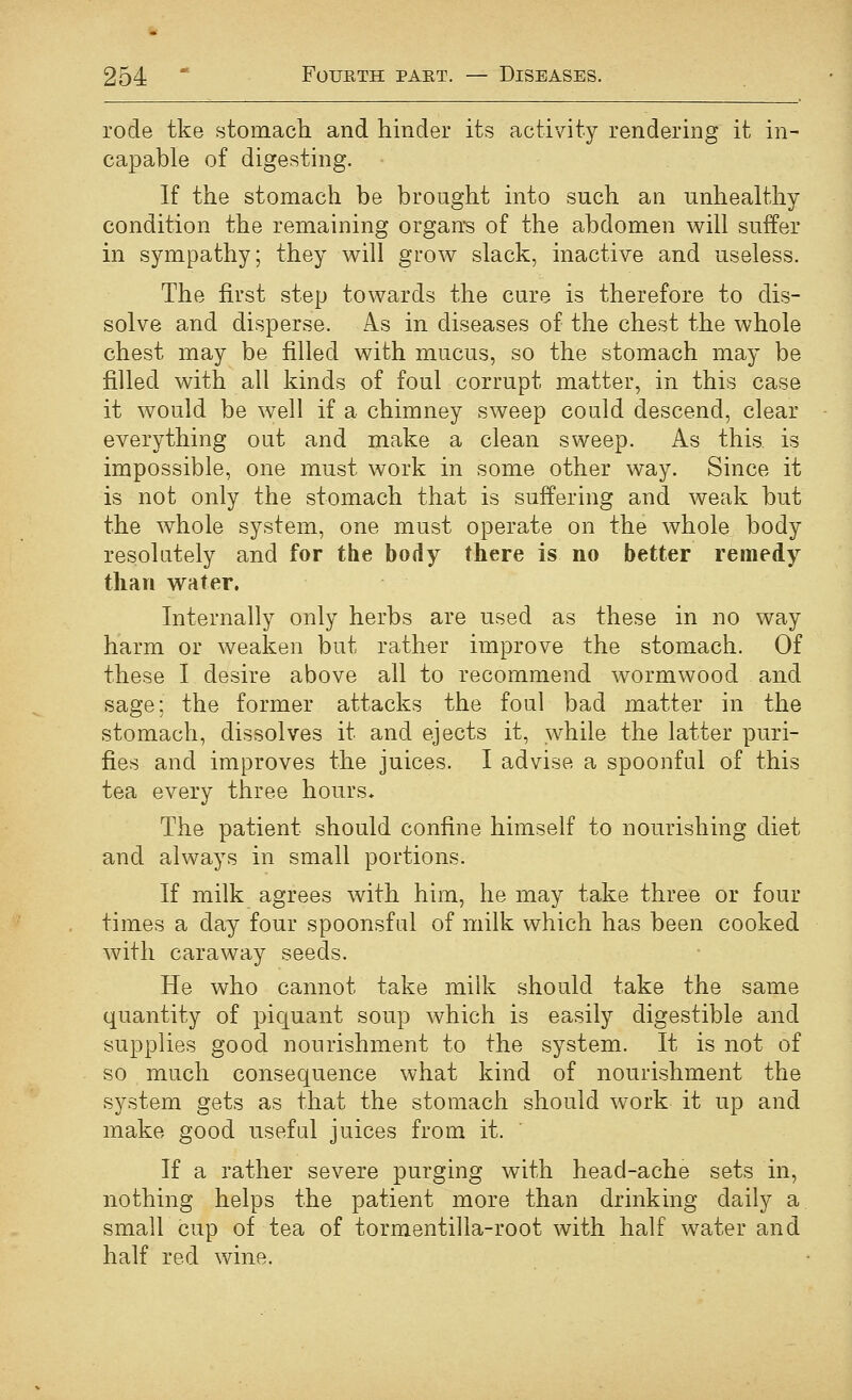 rode tke stomach and hinder its activity rendering it in- capable of digesting. If the stomach be brought into such an unhealthy condition the remaining organ's of the abdomen will suffer in sympathy; they will grow slack, inactive and useless. The first step towards the cure is therefore to dis- solve and disperse. As in diseases of the chest the whole chest may be filled with mucus, so the stomach may be filled with all kinds of foul corrupt matter, in this case it would be well if a chimney sweep could descend, clear everything out and make a clean sweep. As this is impossible, one must work in some other way. Since it is not only the stomach that is suffering and weak but the whole system, one must operate on the whole body resolutely and for the body there is no better remedy than water. Internally only herbs are used as these in no way harm or weaken but rather improve the stomach. Of these I desire above all to recommend wormwood and sage: the former attacks the foul bad matter in the stomach, dissolves it and ejects it, while the latter puri- fies and improves the juices. I advise a spoonful of this tea every three hours* The patient should confine himself to nourishing diet and always in small portions. If milk agrees with him, he may take three or four times a day four spoonsful of milk which has been cooked with caraway seeds. He who cannot take milk should take the same quantity of piquant soup which is easily digestible and supplies good nourishment to the system. It is not of so much consequence what kind of nourishment the system gets as that the stomach should work it up and make good useful juices from it. If a rather severe purging with head-ache sets in, nothing helps the patient more than drinking daily a small cup of tea of tormentilla-root with half water and half red wine.