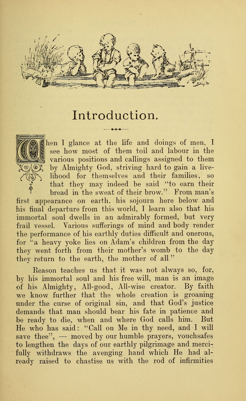 Introduction hen I glance at the life and doings of men, I see how most of them toil and labour in the various positions and callings assigned to them X^ISX by Almighty God, striving hard to gain a live- ^^\j lihood for themselves and their families, so •f that they may indeed be said to earn their ^ bread in the sweat of their brow. From man's first appearance on earth, his sojourn here below and his final departure from this world, I learn also that his immortal soul dwells in an admirably formed, but very frail vessel. Various sufferings of mind and body render the performance of his earthly duties difficult and onerous, for a heavy yoke lies on Adam's children from the day they went forth from their mother's womb to the day they return to the earth, the mother of all Keason teaches us that it was not always so, for, by his immortal soul and his free will, man is an image of his Almighty, All-good, All-wise creator. By faith we know further that the whole creation is groaning under the curse of original sin, and that God's justice demands that man should bear his fate in patience and be ready to die, when and where God calls him. But He who has said: Call on Me in thy need, and I will save thee, — moved by our humble prayers, vouchsafes to lengthen the days of our earthly pilgrimage and merci- fully withdraws the avenging hand which He had al- ready raised to chastise us with the rod of infirmities