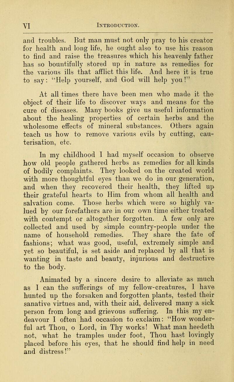 and troubles. But man must not only pray to his creator for health and long life, he ought also to use his reason to find and raise the treasures which his heavenly father has so bountifully stored up in nature as remedies for the various ills that afflict this life. And here it is true to say: Help yourself, and God will help you! At all times there have been men who made it the object of their life to discover ways and means for the cure of diseases. Many books give us useful information about the healing properties of certain herbs and the wholesome effects of mineral substances. Others again teach us how to remove various evils by cutting, cau- terisation, etc. In my childhood I had myself occasion to observe how old people gathered herbs as remedies for all kinds of bodily complaints. They looked on the created world with more thoughtful eyes than we do in our generation^ and when they recovered their health, they lifted up their grateful hearts to Him from whom all health and salvation come. Those herbs which were so highly va- lued by our forefathers are in our own time either treated with contempt or altogether forgotten. A few only are collected and used by simple country-people under the name of household remedies. They share the fate of fashions; what was good, useful, extremely simple and yet so beautiful, is set aside and replaced by all that is wanting in taste and beauty, injurious and destructive to the body. Animated by a sincere desire to alleviate as much as I can the sufferings of my fellow-creatures, I have hunted up the forsaken and forgotten plants, tested their sanative virtues and, with their aid, delivered many a sick person from long and grievous suffering. In this my en- deavour I often had occasion to exclaim: How wonder- ful art Thou, o Lord, in Thy works! What man heedeth not, what he tramples under foot, Thou hast lovingly placed before his eyes, that he should find help in need and distress!