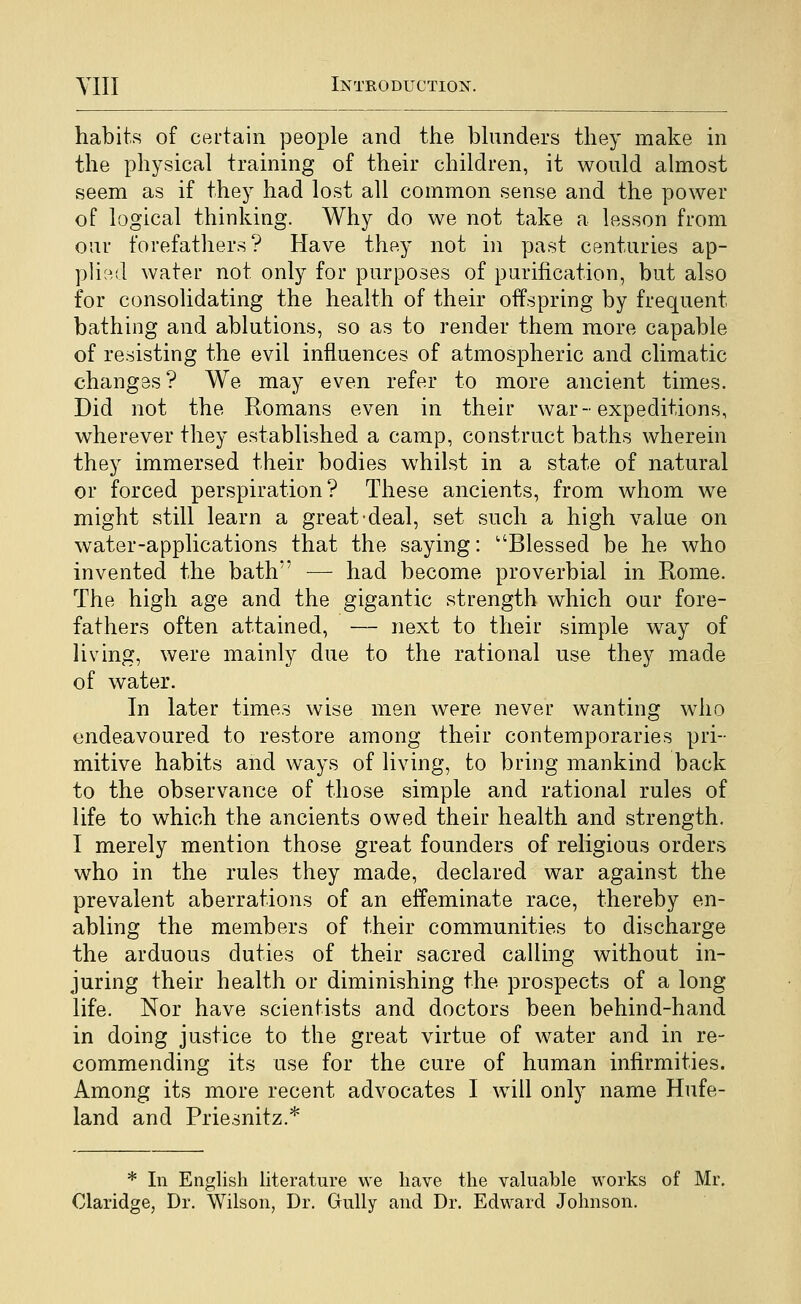habits of certain people and the bhmders they make in the physical traming of their children, it would almost seem as if they had lost all common sense and the power of logical thinking. Why do we not take a lesson from oar forefathers? Have they not in past centuries ap- ph^^.d water not only for purposes of purification, but also for consolidating the health of their offspring by frequent bathing and ablutions, so as to render them more capable of resisting the evil influences of atmospheric and climatic changes? We may even refer to more ancient times. Did not the Romans even in their war-expeditions, wherever they established a camp, construct baths wherein they immersed their bodies whilst in a state of natural or forced perspiration? These ancients, from whom we might still learn a great deal, set such a high value on water-applications that the saying: Blessed be he who invented the bath — had become proverbial in Rome. The high age and the gigantic strength which our fore- fathers often attained, — next to their simple way of living, were mainly due to the rational use they made of water. In later times wise men were never wanting who endeavoured to restore among their contemporaries pri- mitive habits and ways of living, to bring mankind back to the observance of those simple and rational rules of life to which the ancients owed their health and strength. I merely mention those great founders of religious orders who in the rules they made, declared war against the prevalent aberrations of an effeminate race, thereby en- abling the members of their communities to discharge the arduous duties of their sacred calling without in- juring their health or diminishing the prospects of a long life. Nor have scientists and doctors been behind-hand in doing justice to the great virtue of water and in re- commending its use for the cure of human infirmities. Among its more recent advocates I will only name Hufe- land and Priesnitz.* * In English literature we have the valuable works of Mr. Claridge, Dr. Wilson, Dr. Gully and Dr. Edward Johnson.