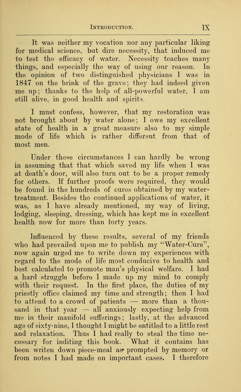 It was neither my vocation nor any particular liking for medical science, but dire necessity, that induced me to test the efficacy of water. Necessity teaches many things, and especially the way of using our reason. In the opinion of two distinguished physicians I was in 1847 on the brink of the grave; they had indeed given me up; thanks to the help of all-powerful water, I am still alive, in good health and spirits. I must confess, however, that my restoration was not brought about by water alone; I owe my excellent state of health in a great measure also to my simple mode of life which is rather different from that of most men. Under these circumstances I can hardly be wrong in assuming that that which saved my life when I was at death's door, will also turn out to be a proper remedy for others. If further proofs were required, they would be found in the hundreds of cures obtained by my water- treatment. Besides the continued applications of water, it was, as I have already mentioned, my way of living, lodging, sleeping, dressing, which has kept me in excellent health now for more than forty years. Influenced by these results, several of my friends w^ho had prevailed upon me to publish my Water-Cure, now again urged me to write down my experiences with regard to the mode of life most conducive to health and best calculated to promote man's physical welfare. I had a hard struggle before I made up my mind to comply with their request. In the first place, the duties of my priestly office claimed my time and strength; then I had to attend to a crowd of patients — more than a thou- sand in that year — all anxiously expecting help from me in their manifold sufferings; lastly, at the advanced age of sixty-nine, I thought I might be entitled to a little rest and relaxation. Thus I had really to steal the time ne- cessary for inditing this book. What it contains has been writen down piece-meal as* prompted by memory or from notes I had made on important cases. I therefore