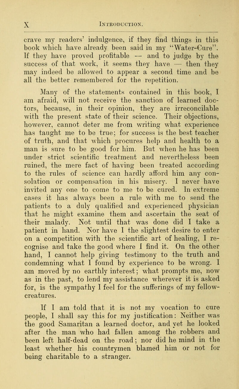 crave my readers' indulgence, if they find things in this book which have ah*eady been said in my Water-Cure. If they have proved profitable — and to judge by the success of that work, it seems they have — then they may indeed be allowed to appear a second time and be all the better remembered for the repetition. Many of the statements contained in this book, I am afraid, will not receive the sanction of learned doc- tors, because, in their opinion, they are irreconcilable with the present state of their science. Their objections, however, cannot deter me from writing what experience has taught me to be true; for success is the best teacher of truth, and that which procures help and health to a man is sure to be good for him. But when he has been under strict scientific treatment and nevertheless been ruined, the mere fact of having been treated according to the rules of science can hardly afford him any con- solation or compensation in his misery. I never have invited any one to come to me to be cured. In extreme cases it has always been a rule with me to send the patients to a duly qualified and experienced physician that he might examine them and ascertain the seat of their malady. Not until that was done did I take a patient in hand. Nor have I the slightest desire to enter on a competition with the scientific art of healing, I re- cognise and take the good where 1 find it. On the other hand, I cannot help giving testimony to the truth and condemning what I found by experience to be wrong. I am moved by no earthly interest; what prompts me, now as in the past, to lend my assistance wherever it is asked for, is the sympathy I feel for the sufferings of my fellow- creatures. If I am told that it is not my vocation to cure people, I shall say this for my justification: Neither was the good Samaritan a learned doctor, and yet he looked after the man who had fallen among the robbers and been left half-dead on the road; nor did he mind in the least whether his countrymen blamed him or not for being charitable to a stranger.