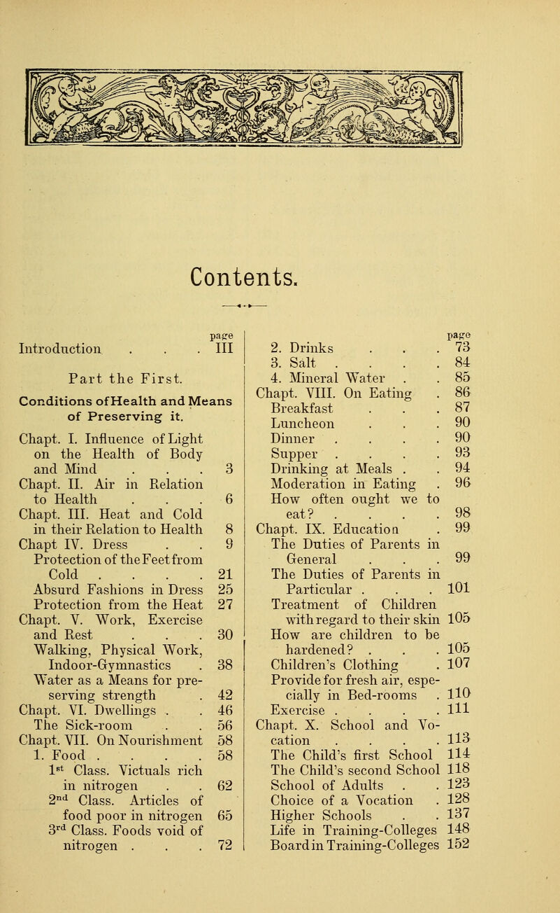 Contents. Introduction papre III Part the First. Conditions of Health and Means of Preserving it. Chapt. I. Influence of Light on the Health of Body and Mind ... 3 Chapt. II. Air in Relation to Health ... 6 Chapt. III. Heat and Cold in their Relation to Health 8 Chapt IV. Dress . . 9 Protection of the Feet from Cold .... 21 Absurd Fashions in Dress 25 Protection from the Heat 27 Chapt. V. Work, Exercise and Rest . . .30 Walking, Physical Work, Indoor-Gymnastics . 38 Water as a Means for pre- serving strength . 42 Chapt. VI. Dwellings . . 46 The Sick-room . . 56 Chapt. VII. On Nourishment 58 1. Food . . . .58 l^t Class. Victuals rich in nitrogen . . 62 2'^d Class. Articles of food poor in nitrogen 65 3'^d Class. Foods void of nitrogen . . .72 2. Drinks pa}?e 73 3. Salt . 84 4. Mineral Water 85 Chapt. VIII. On Eating 86 Breakfast 87 Luncheon 90 Dinner 90 Supper 93 Drinking at Meals . 94 Moderation in Eating 96 How often ought we tc eat? . 98 Chapt. IX. Education 99 The Duties of Parents in General 99 The Duties of Parents in L Particular . 101 Treatment of Children with regard to their skin L 105 How are children to be hardened? . 105 Children's Clothing 107 Provide for fresh air, espe- cially in Bed-rooms 110 Exercise . 111 Chapt. X. School and Vo- cation 113 The Child's first School 114 The Child's second School 118 School of Adults . . 123 Choice of a Vocation . 128 Higher Schools . . 137 Life in Training-Colleges 148 Board in Training-CoUeges 152