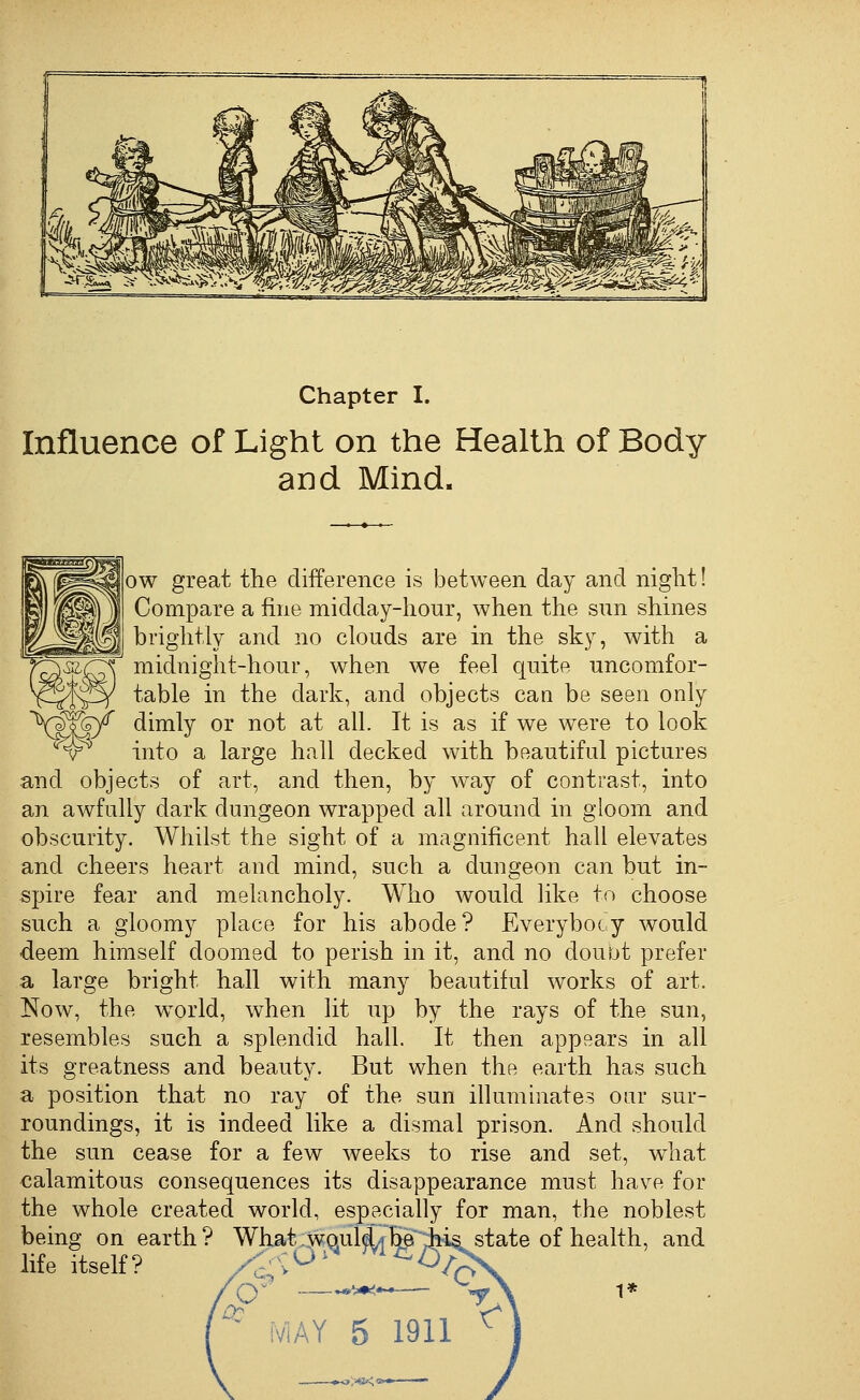 Chapter I. Influence of Light on the Health of Body and Mind. w [Ow great the difference is between day and night! Compare a fine midday-hour, when the sun shines brightly and no clouds are in the sky, with a midnight-hour, when we feel quite uncomfor- table in the dark, and objects cau be seen only dimly or not at all. It is as if we were to look into a large hall decked with beautiful pictures and objects of art, and then, by way of contrast, into an awfully dark dungeon wrapped all around in gloom and obscurity. Whilst the sight of a magnificent hall elevates and cheers heart and mind, such a dungeon can but in- spire fear and melancholy. Who would like to choose such a gloomy place for his abode? Everybody would deem himself doomed to perish in it, and no doubt prefer a large bright hall with many beautiful works of art. Now, the w^orld, when lit up by the rays of the sun, resembles such a splendid hall. It then appears in all its greatness and beauty. But when the earth has such a position that no ray of the sun illuminates our sur- roundings, it is indeed like a dismal prison. And should the sun cease for a few weeks to rise and set, w^hat calamitous consequences its disappearance must have for the whole created world, especially for man, the noblest being on earth? What;,wqul^^JM& state of health, and life itself? .-- aj > .♦»VK viAY