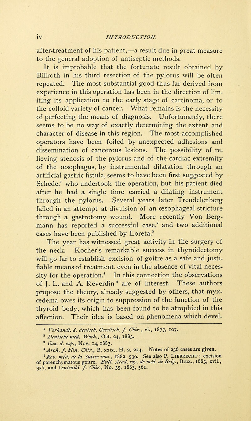 after-treatment of his patient,—a result due in great measure to the general adoption of antiseptic methods. It is improbable that the fortunate result obtained by Billroth in his third resection of the pylorus will be often repeated. The most substantial good thus far derived from experience in this operation has been in the direction of lim- iting its application to the early stage of carcinoma, or to the colloid variety of cancer. What remains is the necessity of perfecting the means of diagnosis. Unfortunately, there seems to be no way of exactly determining the extent and character of disease in this region. The most accomplished operators have been foiled by unexpected adhesions and dissemination of cancerous lesions. The possibility of re- lieving stenosis of the pylorus and of the cardiac extremity of the oesophagus, by instrumental dilatation through an artificial gastric fistula, seems to have been first suggested by Schede/ who undertook the operation, but his patient died after he had a single time carried a dilating instrument through the pylorus. Several years later Trendelenberg failed in an attempt at divulsion of an oesophageal stricture through a gastrotomy wound. More recently Von Berg- mann has reported a successful case,'' and two additional cases have been published by Loreta.^ The year has witnessed great activity in the surgery of the neck. Kocher's remarkable success in thyroidectomy will go far to establish excision of goitre as a safe and justi- fiable means of treatment, even in the absence of vital neces- sity for the operation.* In this connection the observations of J. L. and A. Reverdin ^ are of interest. These authors propose the theory, already suggested by others, that myx- oedema owes its origin to suppression of the function of the thyroid body, which has been found to be atrophied in this affection. Their idea is based on phenomena which devel- * Verhandl.d. deutsch. Gesellsch. f. Chir., vi., 1877, 107. ' Deutsche med. Woch., Oct. 24, 1883. ' Gaz. d. osp., Nov. 14, 1883. * Areh. f. klin. Chir., B. xxix., H. 2, 254. Notes of 236 cases are given. ^Rev. mid. de la Suisse rom., 1882, 539. See also P. Liebrecht ; excision of parenchymatous goitre. Bull. Acad. roy. de tn/d. de Belg., Brux., 1883, xvii., 357, and Centralbl. f. Chir., No, 35, 1883, 561,