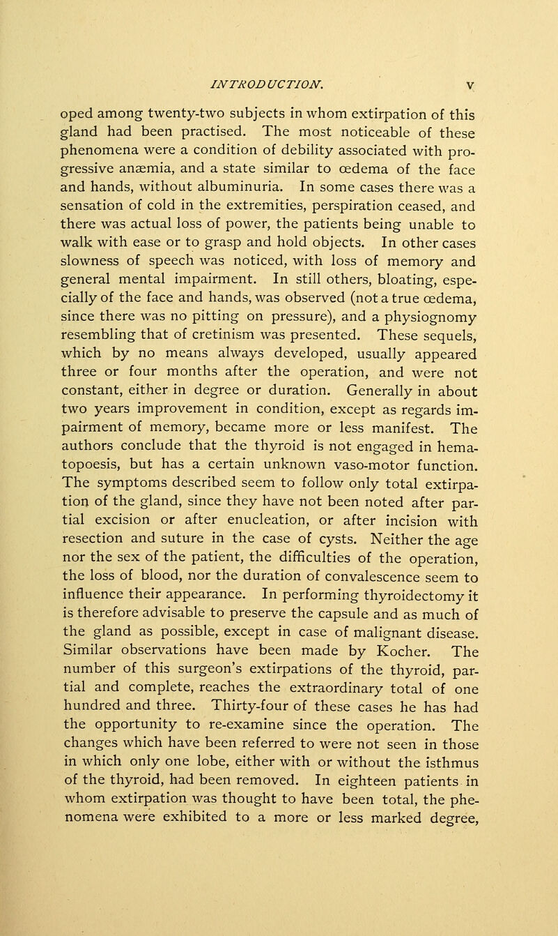 oped among twenty-two subjects in whom extirpation of this gland had been practised. The most noticeable of these phenomena were a condition of debility associated with pro- gressive anaemia, and a state similar to oedema of the face and hands, without albuminuria. In some cases there was a sensation of cold in the extremities, perspiration ceased, and there was actual loss of power, the patients being unable to walk with ease or to grasp and hold objects. In other cases slowness of speech was noticed, with loss of memory and general mental impairment. In still others, bloating, espe- cially of the face and hands, was observed (not a true oedema, since there was no pitting on pressure), and a physiognomy resembling that of cretinism was presented. These sequels, which by no means always developed, usually appeared three or four months after the operation, and were not constant, either in degree or duration. Generally in about two years improvement in condition, except as regards im- pairment of memory, became more or less manifest. The authors conclude that the thyroid is not engaged in hema- topoesis, but has a certain unknown vaso-motor function. The symptoms described seem to follow only total extirpa- tion of the gland, since they have not been noted after par- tial excision or after enucleation, or after incision with resection and suture in the case of cysts. Neither the age nor the sex of the patient, the difKculties of the operation, the loss of blood, nor the duration of convalescence seem to influence their appearance. In performing thyroidectomy it is therefore advisable to preserve the capsule and as much of the gland as possible, except in case of malignant disease. Similar observations have been made by Kocher. The number of this surgeon's extirpations of the thyroid, par- tial and complete, reaches the extraordinary total of one hundred and three. Thirty-four of these cases he has had the opportunity to re-examine since the operation. The changes which have been referred to were not seen in those in which only one lobe, either with or without the Isthmus of the thyroid, had been removed. In eighteen patients In whom extirpation was thought to have been total, the phe- nomena were exhibited to a more or less marked degree.