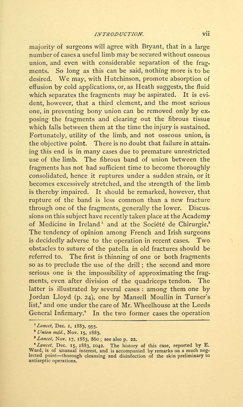 majority of surgeons will agree with Bryant, that in a large number of cases a useful limb may be secured without osseous union, and even with considerable separation of the frag- ments. So long as this can be said, nothing more is to be desired. We may, with Hutchinson, promote absorption of effusion by cold applications, or, as Heath suggests, the fluid which separates the fragments may be aspirated. It is evi- dent, however, that a third element, and the most serious one, in preventing bony union can be removed only by ex- posing the fragments and clearing out the fibrous tissue which falls between them at the time the injury is sustained. Fortunately, utility of the hmb, and not osseous union, is the objective point. There is no doubt that failure in attain- ing this end is in many cases due to premature unrestricted use of the limb. The fibrous band of union between the fragments has not had sufficient time to become thoroughly consolidated, hence it ruptures under a sudden strain, or it becomes excessively stretched, and the strength of the limb is thereby impaired. It should be remarked, however, that rupture of the band is less common than a new fracture through one of the fragments, generally the lower. Discus- sions on this subject have recently taken place at the Academy of Medicine in Ireland' and at the Societe de Chirurgie.* The tendency of opinion among French and Irish surgeons is decidedly adverse to the operation in recent cases. Two obstacles to suture of the patella in old fractures should be referred to. The first is thinning of one or both fragments so as to preclude the use of the drill ; the second and more serious one is the impossibility of approximating the frag- ments, even after division of the quadriceps tendon. The latter is illustrated by several cases : among them one by Jordan Lloyd (p. 24), one by Mansell Moullin in Turner's list,^ and one under the care of Mr. Wheelhouse at the Leeds General Infirmary.* In the two former cases the operation ^Lancet, Dec. i, 1883, 955. ' Union mdd.^ Nov. 15, 1883. ^Lancet, Nov. 17, 1883, 860 ; see also p. 22. *■ Lancet, Dec. 15, 1883, 1042. The history of this dase, reported by E. Ward, is of unusual interest, and is accompanied by remarks on a much neg- lected point—thorough cleansing and disinfection of the skin preliminary to antiseptic operations.