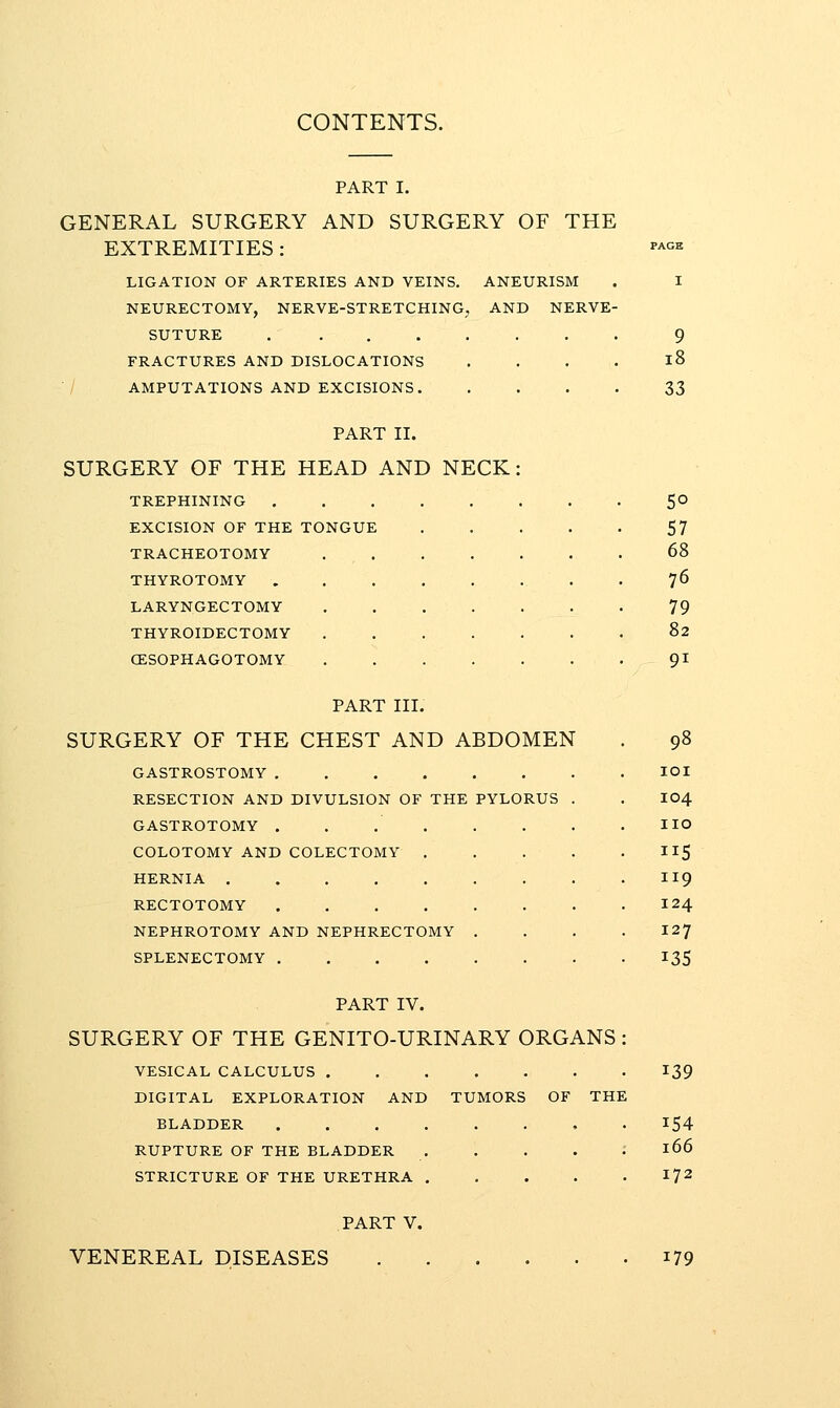 CONTENTS. PART I. GENERAL SURGERY AND SURGERY OF THE EXTREMITIES: LIGATION OF ARTERIES AND VEINS. ANEURISM NEURECTOMY, NERVE-STRETCHING, AND NERVE- SUTURE . ....... FRACTURES AND DISLOCATIONS .... •/ AMPUTATIONS AND EXCISIONS 9 i8 33 PART II. SURGERY OF THE HEAD AND NECK TREPHINING EXCISION OF THE TONGUE TRACHEOTOMY THYROTOMY LARYNGECTOMY THYROIDECTOMY CESOPHAGOTOMY PART III. SURGERY OF THE CHEST AND ABDOMEN GASTROSTOMY RESECTION AND DIVULSION OF THE PYLORUS GASTROTOMY .... COLOTOMY AND COLECTOMY . HERNIA ..... RECTOTOMY .... NEPHROTOMY AND NEPHRECTOMY SPLENECTOMY .... 5° 57 68 76 79 82 91 98 lOI 104 no 115 119 124 127 135 PART IV. SURGERY OF THE GENITO-URINARY ORGANS : VESICAL CALCULUS ....... DIGITAL EXPLORATION AND TUMORS OF THE BLADDER RUPTURE OF THE BLADDER . . . . : STRICTURE OF THE URETHRA 139 166 172 PART V. VENEREAL DISEASES 179