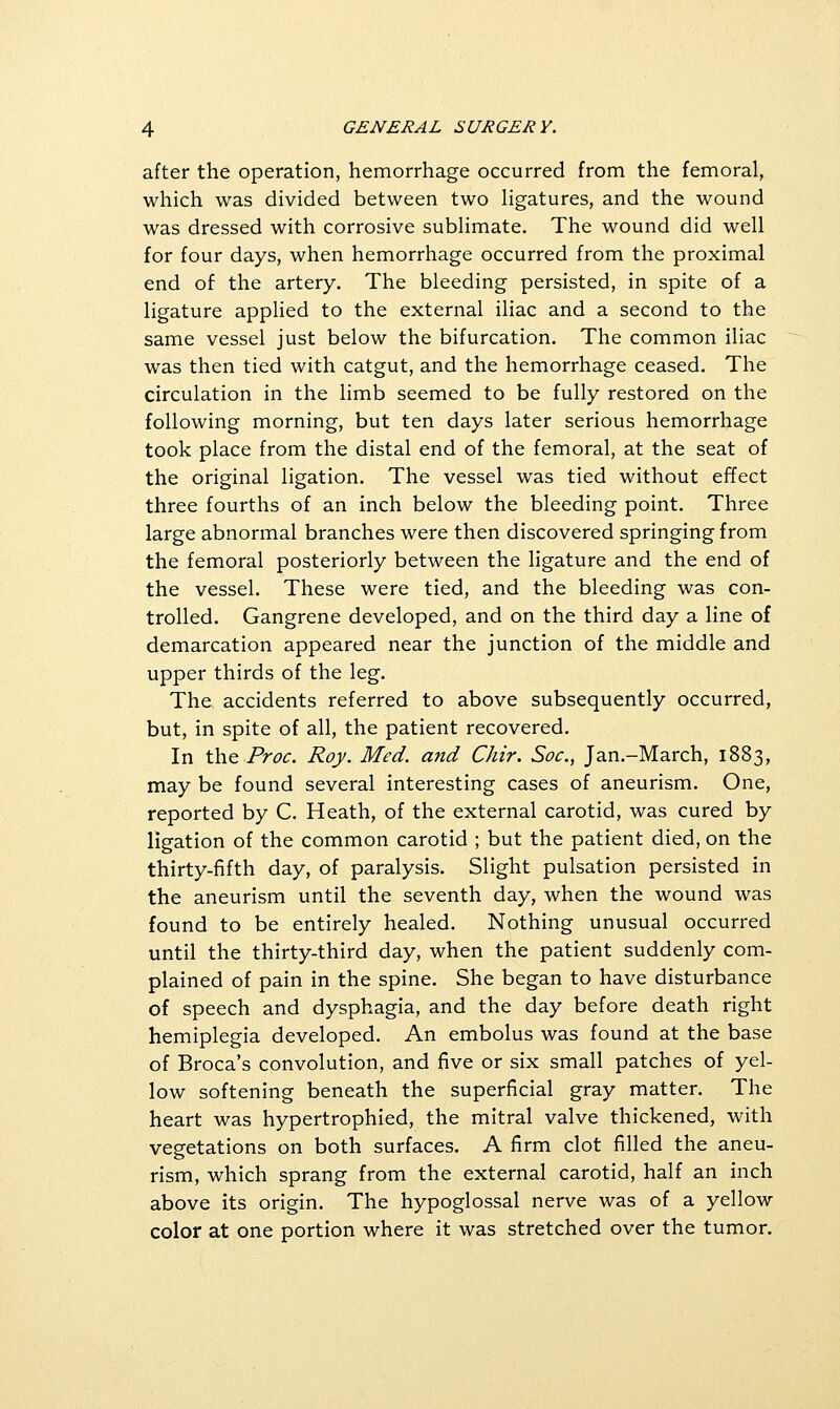 after the operation, hemorrhage occurred from the femoral, which was divided between two Hgatures, and the wound was dressed with corrosive subHmate. The wound did well for four days, when hemorrhage occurred from the proximal end of the artery. The bleeding persisted, in spite of a ligature applied to the external iliac and a second to the same vessel just below the bifurcation. The common iliac was then tied with catgut, and the hemorrhage ceased. The circulation in the limb seemed to be fully restored on the following morning, but ten days later serious hemorrhage took place from the distal end of the femoral, at the seat of the original ligation. The vessel was tied without effect three fourths of an inch below the bleeding point. Three large abnormal branches were then discovered springing from the femoral posteriorly between the ligature and the end of the vessel. These were tied, and the bleeding was con- trolled. Gangrene developed, and on the third day a line of demarcation appeared near the junction of the middle and upper thirds of the leg. The accidents referred to above subsequently occurred, but, in spite of all, the patient recovered. In \h.& Proc. Roy. Med. and Chir. Soc, Jan.-March, 1883, may be found several interesting cases of aneurism. One, reported by C. Heath, of the external carotid, was cured by ligation of the common carotid ; but the patient died, on the thirty-fifth day, of paralysis. Slight pulsation persisted in the aneurism until the seventh day, when the wound was found to be entirely healed. Nothing unusual occurred until the thirty-third day, when the patient suddenly com- plained of pain in the spine. She began to have disturbance of speech and dysphagia, and the day before death right hemiplegia developed. An embolus was found at the base of Broca's convolution, and five or six small patches of yel- low softening beneath the superficial gray matter. The heart was hypertrophied, the mitral valve thickened, with vegetations on both surfaces. A firm clot filled the aneu- rism, which sprang from the external carotid, half an inch above its origin. The hypoglossal nerve was of a yellow color at one portion where it was stretched over the tumor.