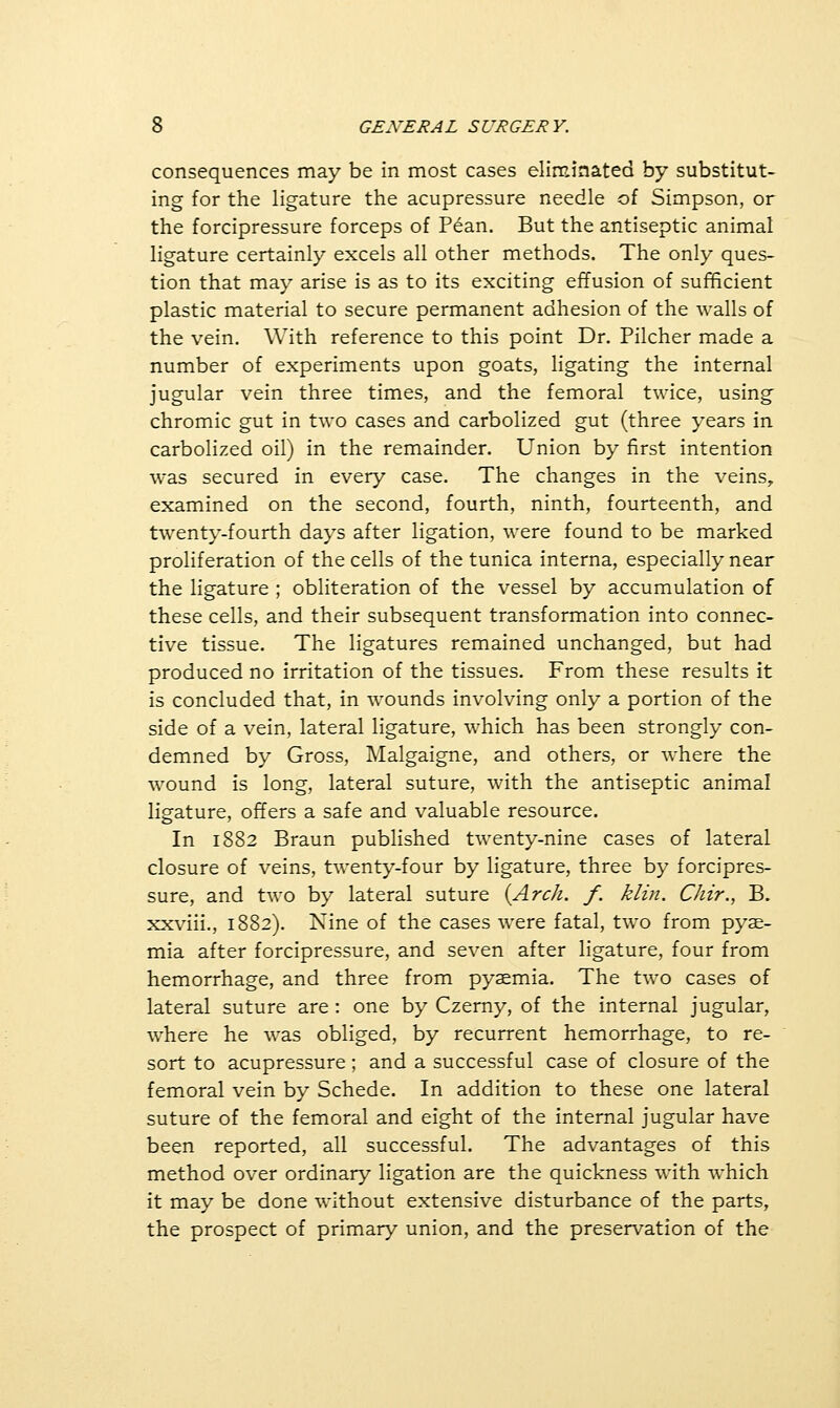 consequences may be in most cases eliminated by substitut- ing for the ligature the acupressure needle of Simpson, or the forcipressure forceps of Pean. But the antiseptic animal ligature certainly excels all other methods. The only ques- tion that may arise is as to its exciting effusion of sufficient plastic material to secure permanent adhesion of the walls of the vein. With reference to this point Dr. Pilcher made a number of experiments upon goats, ligating the internal jugular vein three times, and the femoral twice, using chromic gut in two cases and carbolized gut (three years in carbolized oil) in the remainder. Union by first intention was secured in every case. The changes in the veins, examined on the second, fourth, ninth, fourteenth, and twenty-fourth days after ligation, were found to be marked proliferation of the cells of the tunica interna, especially near the ligature ; obliteration of the vessel by accumulation of these cells, and their subsequent transformation into connec- tive tissue. The ligatures remained unchanged, but had produced no irritation of the tissues. From these results it is concluded that, in wounds involving only a portion of the side of a vein, lateral ligature, which has been strongly con- demned by Gross, Malgaigne, and others, or where the wound is long, lateral suture, with the antiseptic animal ligature, offers a safe and valuable resource. In 1882 Braun published twenty-nine cases of lateral closure of veins, twenty-four by ligature, three by forcipres- sure, and two by lateral suture {Arch. f. klin. Chir., B. xxviii., 1882). Nine of the cases were fatal, two from pyae- mia after forcipressure, and seven after ligature, four from hemorrhage, and three from pyaemia. The two cases of lateral suture are: one by Czerny, of the internal jugular, where he was obliged, by recurrent hemorrhage, to re- sort to acupressure ; and a successful case of closure of the femoral vein by Schede. In addition to these one lateral suture of the femoral and eight of the internal jugular have been reported, all successful. The advantages of this method over ordinary ligation are the quickness with which it may be done without extensive disturbance of the parts, the prospect of primary union, and the preservation of the