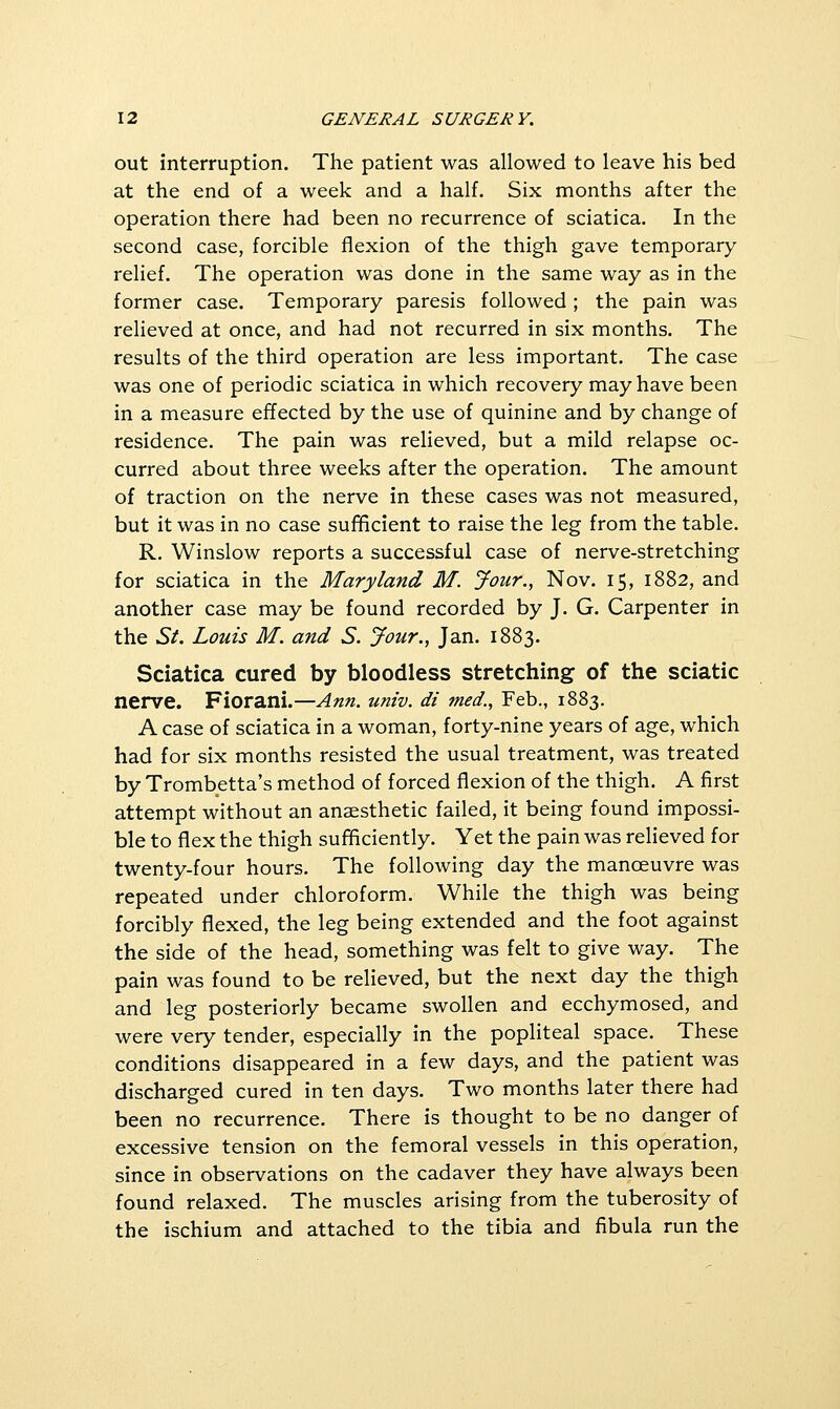 out interruption. The patient was allowed to leave his bed at the end of a week and a half. Six months after the operation there had been no recurrence of sciatica. In the second case, forcible flexion of the thigh gave temporary relief. The operation was done in the same way as in the former case. Temporary paresis followed; the pain was relieved at once, and had not recurred in six months. The results of the third operation are less important. The case was one of periodic sciatica in which recovery may have been in a measure effected by the use of quinine and by change of residence. The pain was relieved, but a mild relapse oc- curred about three weeks after the operation. The amount of traction on the nerve in these cases was not measured, but it was in no case sufficient to raise the leg from the table. R. Winslow reports a successful case of nerve-stretching for sciatica in the Maryland M. Jour., Nov. 15, 1882, and another case may be found recorded by J. G. Carpenter in the St. Louis M. and S. Jour., Jan. 1883. Sciatica cured by bloodless stretching of the sciatic nerve. Fiorani.—Ann. univ. di med., Feb., 1883. A case of sciatica in a woman, forty-nine years of age, which had for six months resisted the usual treatment, was treated by Trombetta's method of forced flexion of the thigh. A first attempt without an anaesthetic failed, it being found impossi- ble to flex the thigh sufficiently. Yet the pain was relieved for twenty-four hours. The following day the manoeuvre was repeated under chloroform. While the thigh was being forcibly flexed, the leg being extended and the foot against the side of the head, something was felt to give way. The pain was found to be relieved, but the next day the thigh and leg posteriorly became swollen and ecchymosed, and were very tender, especially in the popliteal space. These conditions disappeared in a few days, and the patient was discharged cured in ten days. Two months later there had been no recurrence. There is thought to be no danger of excessive tension on the femoral vessels in this operation, since in observations on the cadaver they have always been found relaxed. The muscles arising from the tuberosity of the ischium and attached to the tibia and fibula run the