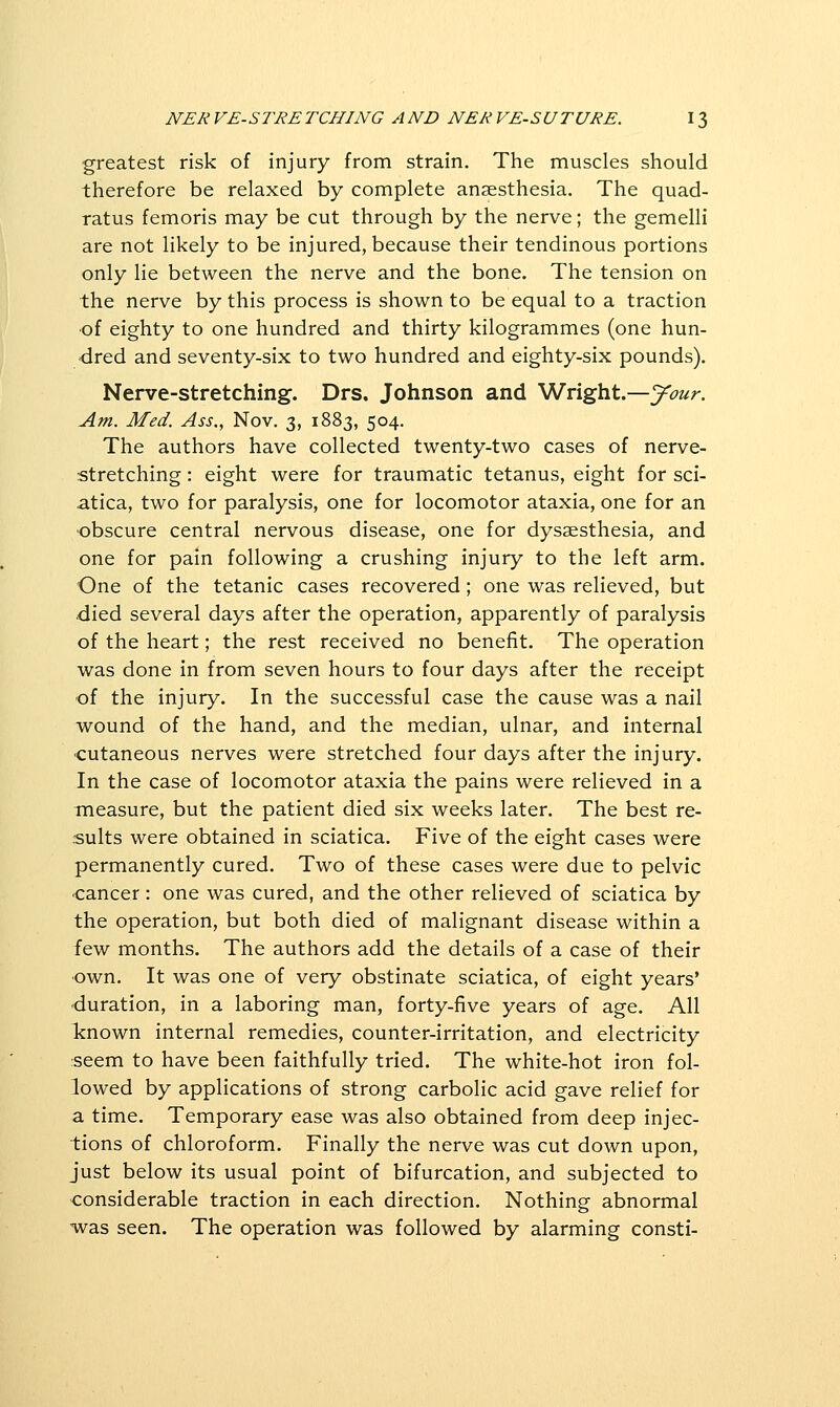 greatest risk of injury from strain. The muscles should therefore be relaxed by complete anaesthesia. The quad- ratus femoris may be cut through by the nerve; the gemelli are not likely to be injured, because their tendinous portions only lie between the nerve and the bone. The tension on the nerve by this process is shown to be equal to a traction of eighty to one hundred and thirty kilogrammes (one hun- dred and seventy-six to two hundred and eighty-six pounds). Nerve-stretching. Drs. Johnson and Wright.—your. Am. Med. Ass., Nov. 3, 1883, 504. The authors have collected twenty-two cases of nerve- stretching : eight were for traumatic tetanus, eight for sci- atica, two for paralysis, one for locomotor ataxia, one for an obscure central nervous disease, one for dysaesthesia, and one for pain following a crushing injury to the left arm. One of the tetanic cases recovered; one was relieved, but died several days after the operation, apparently of paralysis of the heart; the rest received no benefit. The operation was done in from seven hours to four days after the receipt •of the injury. In the successful case the cause was a nail wound of the hand, and the median, ulnar, and internal cutaneous nerves were stretched four days after the injury. In the case of locomotor ataxia the pains were relieved in a measure, but the patient died six weeks later. The best re- sults were obtained in sciatica. Five of the eight cases were permanently cured. Two of these cases were due to pelvic cancer: one was cured, and the other relieved of sciatica by the operation, but both died of malignant disease within a few months. The authors add the details of a case of their own. It was one of very obstinate sciatica, of eight years' duration, in a laboring man, forty-five years of age. All known internal remedies, counter-irritation, and electricity seem to have been faithfully tried. The white-hot iron fol- lowed by applications of strong carbolic acid gave relief for a time. Temporary ease was also obtained from deep injec- tions of chloroform. Finally the nerve was cut down upon, just below its usual point of bifurcation, and subjected to considerable traction in each direction. Nothing abnormal was seen. The operation was followed by alarming consti-