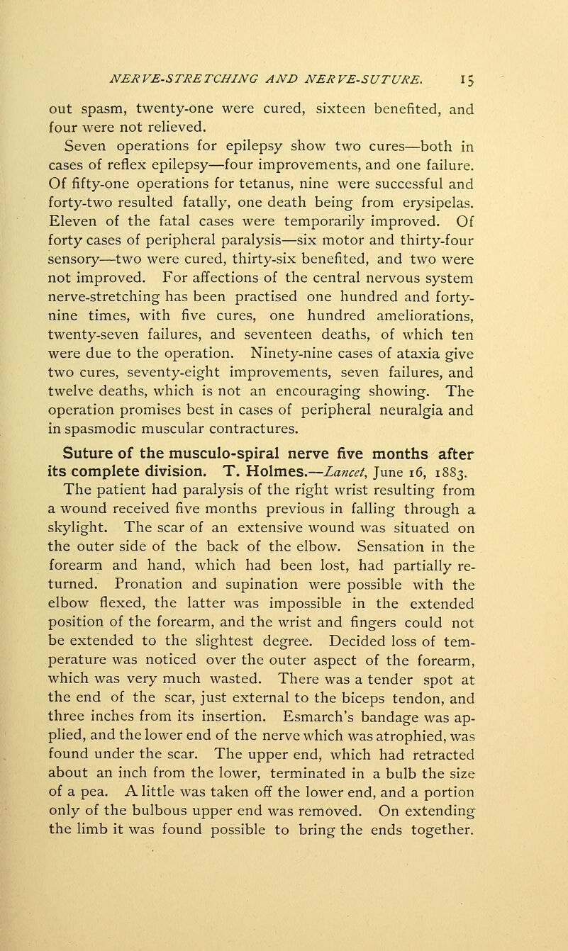 out spasm, twenty-one were cured, sixteen benefited, and four were not relieved. Seven operations for epilepsy show two cures—both in cases of reflex epilepsy—four improvements, and one failure. Of fifty-one operations for tetanus, nine were successful and forty-two resulted fatally, one death being from erysipelas. Eleven of the fatal cases were temporarily improved. Of forty cases of peripheral paralysis—six motor and thirty-four sensory—two were cured, thirty-six benefited, and two were not improved. For affections of the central nervous system nerve-stretching has been practised one hundred and forty- nine times, with five cures, one hundred ameliorations, twenty-seven failures, and seventeen deaths, of which ten were due to the operation. Ninety-nine cases of ataxia give two cures, seventy-eight improvements, seven failures, and twelve deaths, which is not an encouraging showing. The operation promises best in cases of peripheral neuralgia and in spasmodic muscular contractures. Suture of the musculo-spiral nerve five months after its complete division. T. Holmes.—Lancet, June i6, 1883. The patient had paralysis of the right wrist resulting from a wound received five months previous in falling through a skylight. The scar of an extensive wound was situated on the outer side of the back of the elbow. Sensation in the forearm and hand, which had been lost, had partially re- turned. Pronation and supination were possible with the elbow flexed, the latter was impossible in the extended position of the forearm, and the wrist and fingers could not be extended to the slightest degree. Decided loss of tem- perature was noticed over the outer aspect of the forearm, which was very much wasted. There was a tender spot at the end of the scar, just external to the biceps tendon, and three inches from its insertion. Esmarch's bandage was ap- phed, and the lower end of the nerve which was atrophied, was found under the scar. The upper end, which had retracted about an inch from the lower, terminated in a bulb the size of a pea. A little was taken off the lower end, and a portion only of the bulbous upper end was removed. On extending the limb it was found possible to bring the ends together.