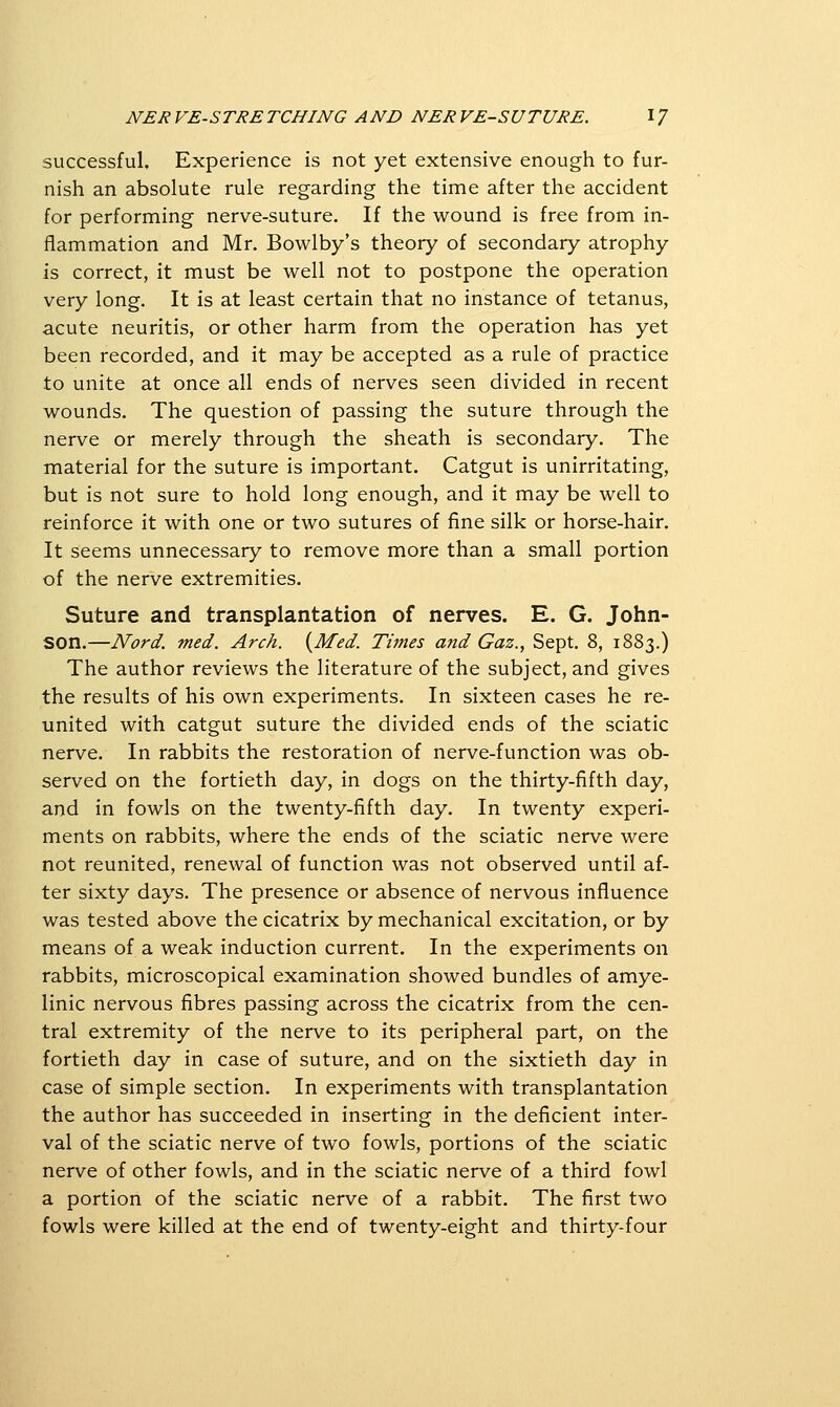 successful. Experience is not yet extensive enough to fur- nish an absolute rule regarding the time after the accident for performing nerve-suture. If the wound is free from in- flammation and Mr. Bowlby's theory of secondary atrophy is correct, it must be well not to postpone the operation very long. It is at least certain that no instance of tetanus, acute neuritis, or other harm from the operation has yet been recorded, and it may be accepted as a rule of practice to unite at once all ends of nerves seen divided in recent wounds. The question of passing the suture through the nerve or merely through the sheath is secondary. The material for the suture is important. Catgut is unirritating, but is not sure to hold long enough, and it may be well to reinforce it with one or two sutures of fine silk or horse-hair. It seems unnecessary to remove more than a small portion of the nerve extremities. Suture and transplantation of nerves. E. G. John- son.—Nord. med. Arch. {Med. Times and Gaz., Sept. 8, 1883.) The author reviews the literature of the subject, and gives the results of his own experiments. In sixteen cases he re- united with catgut suture the divided ends of the sciatic nerve. In rabbits the restoration of nerve-function was ob- served on the fortieth day, in dogs on the thirty-fifth day, and in fowls on the twenty-fifth day. In twenty experi- ments on rabbits, where the ends of the sciatic nerve were not reunited, renewal of function was not observed until af- ter sixty days. The presence or absence of nervous influence was tested above the cicatrix by mechanical excitation, or by means of a weak induction current. In the experiments on rabbits, microscopical examination showed bundles of amye- linic nervous fibres passing across the cicatrix from the cen- tral extremity of the nerve to its peripheral part, on the fortieth day in case of suture, and on the sixtieth day in case of simple section. In experiments with transplantation the author has succeeded in inserting in the deficient inter- val of the sciatic nerve of two fowls, portions of the sciatic nerve of other fowls, and in the sciatic nerve of a third fowl a portion of the sciatic nerve of a rabbit. The first two fowls were killed at the end of twenty-eight and thirty-four