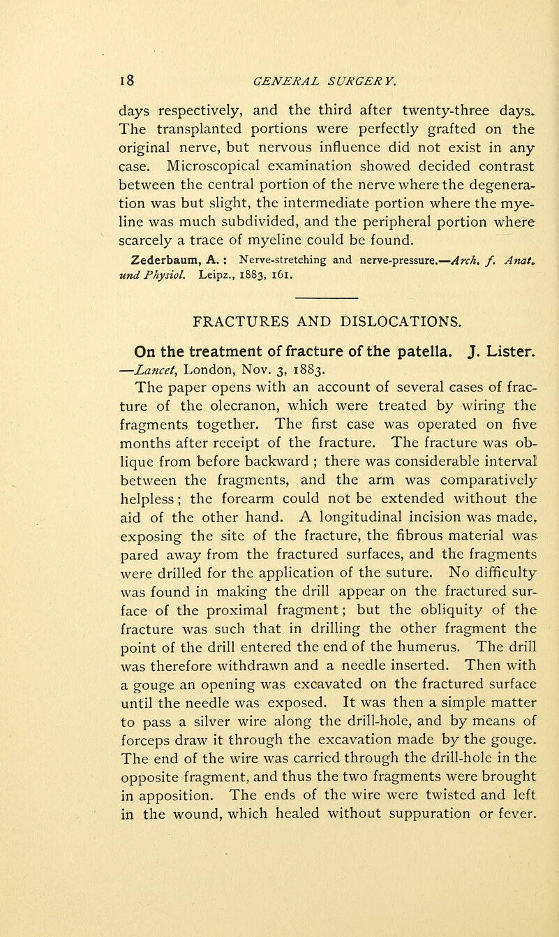 days respectively, and the third after twenty-three days. The transplanted portions were perfectly grafted on the original nerve, but nervous influence did not exist in any case. Microscopical examination showed decided contrast between the central portion of the nerve where the degenera- tion was but slight, the intermediate portion where the mye- line was much subdivided, and the peripheral portion where scarcely a trace of myeline could be found. Zederbaum, A. : Nerve-stretching and nerve-pressure.—Arch, f. Anat. und Physiol. Leipz., 1883, 161. FRACTURES AND DISLOCATIONS. On the treatment of fracture of the patella. J. Lister. —Lancet, London, Nov. 3, 1883. The paper opens with an account of several cases of frac- ture of the olecranon, which were treated by wiring the fragments together. The first case was operated on five months after receipt of the fracture. The fracture was ob- lique from before backward ; there was considerable interval between the fragments, and the arm was comparatively helpless; the forearm could not be extended without the aid of the other hand. A longitudinal incision was made,, exposing the site of the fracture, the fibrous material was pared away from the fractured surfaces, and the fragments were drilled for the application of the suture. No difficulty was found in making the drill appear on the fractured sur- face of the proximal fragment; but the obliquity of the fracture was such that in drilling the other fragment the point of the drill entered the end of the humerus. The drill was therefore withdrawn and a needle inserted. Then with a gouge an opening was excavated on the fractured surface until the needle was exposed. It was then a simple matter to pass a silver wire along the drill-hole, and by means of forceps draw it through the excavation made by the gouge. The end of the wire was carried through the drill-hole in the opposite fragment, and thus the two fragments were brought in apposition. The ends of the wire were twisted and left in the wound, which healed without suppuration or fever.