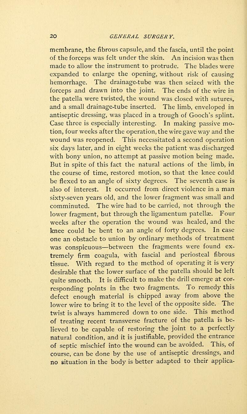 membrane, the fibrous capsule, and the fascia, until the point of the forceps was felt under the skin. An incision was then made to allow the instrument to protrude. The blades were expanded to enlarge the opening, without risk of causing hemorrhage. The drainage-tube was then seized with the forceps and drawn into the joint. The ends of the wire in the patella were twisted, the wound was closed with sutures,, and a small drainage-tube inserted. The limb, enveloped in antiseptic dressing, was placed in a trough of Gooch's splint. Case three is especially interesting. In making passive mo- tion, four weeks after the operation, the wire gave way and the wound was reopened. This necessitated a second operation six days later, and in eight weeks the patient was discharged with bony union, no attempt at passive motion being made. But in spite of this fact the natural actions of the limb, in the course of time, restored motion, so that the knee could be flexed to an angle of sixty degrees. The seventh case is also of interest. It occurred from direct violence in a man sixty-seven years old, and the lower fragment was small and comminuted. The wire had to be carried, not through the lower fragment, but through the Hgamentum patellae. Four weeks after the operation the wound was healed, and the knee could be bent to an angle of forty degrees. In case one an obstacle to union by ordinary methods of treatment was conspicuous—between the fragments were found ex- tremely firm coagula, with fascial and periosteal fibrous tissue. With regard to the method of operating it is very desirable that the lower surface of the patella should be left quite smooth. It is difficult to make the drill emerge at cor- responding points in the two fragments. To remedy this defect enough material is chipped away from above the lower wire to bring it to the level of the opposite side. The twist is always hammered down to one side. This method of treating recent transverse fracture of the patella is be- lieved to be capable of restoring the joint to a perfectly natural condition, and it is justifiable, provided the entrance of septic mischief into the wound can be avoided. This, of course, can be done by the use of antiseptic dressings, and no situation in the body is better adapted to their applica-