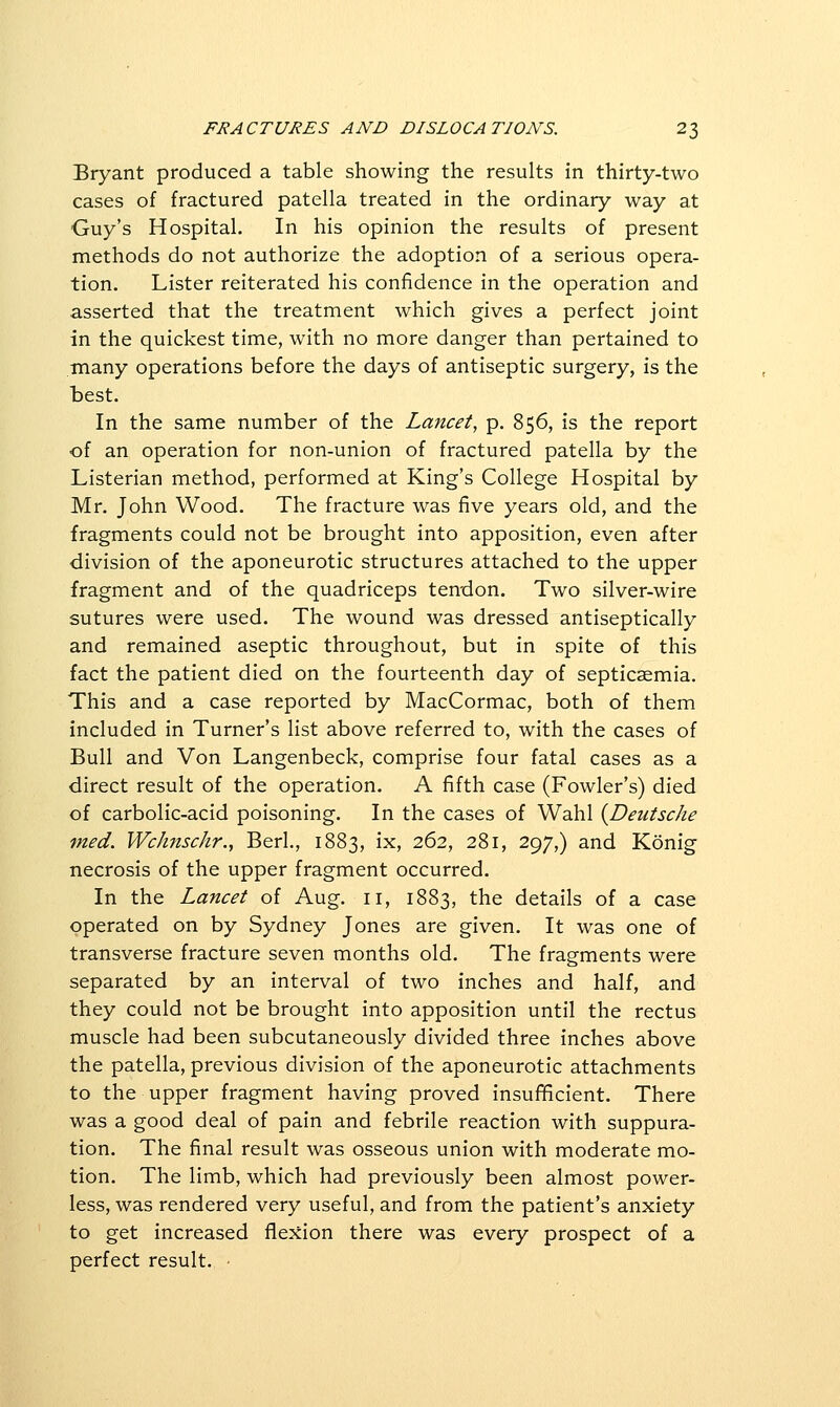 Bryant produced a table showing the results in thirty-two cases of fractured patella treated in the ordinary way at Guy's Hospital. In his opinion the results of present methods do not authorize the adoption of a serious opera- tion. Lister reiterated his confidence in the operation and asserted that the treatment which gives a perfect joint in the quickest time, with no more danger than pertained to many operations before the days of antiseptic surgery, is the best. In the same number of the Lancet, p. 856, is the report of an operation for non-union of fractured patella by the Listerian method, performed at King's College Hospital by Mr. John Wood. The fracture was five years old, and the fragments could not be brought into apposition, even after division of the aponeurotic structures attached to the upper fragment and of the quadriceps tendon. Two silver-wire sutures were used. The wound was dressed antiseptically and remained aseptic throughout, but in spite of this fact the patient died on the fourteenth day of septicaemia. This and a case reported by MacCormac, both of them included in Turner's list above referred to, with the cases of Bull and Von Langenbeck, comprise four fatal cases as a direct result of the operation. A fifth case (Fowler's) died of carbolic-acid poisoning. In the cases of Wahl {Deutsche med. Wclmschr., Berk, 1883, ix> '^^'^^ 281, 297,) and Konig necrosis of the upper fragment occurred. In the Lancet of Aug. 11, 1883, the details of a case operated on by Sydney Jones are given. It was one of transverse fracture seven months old. The fragments were separated by an interval of two inches and half, and they could not be brought into apposition until the rectus muscle had been subcutaneously divided three inches above the patella, previous division of the aponeurotic attachments to the upper fragment having proved insufificient. There was a good deal of pain and febrile reaction with suppura- tion. The final result was osseous union with moderate mo- tion. The limb, which had previously been almost power- less, was rendered very useful, and from the patient's anxiety to get increased flexion there was every prospect of a perfect result. •