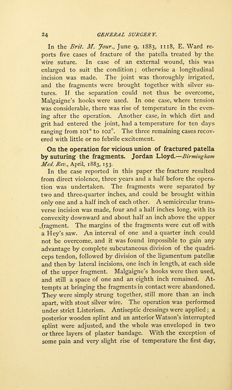 In the Brit. M. Jour., June 9, 1883, 1118, E. Ward re- ports five cases of fracture of the patella treated by the wire suture. In case of an external wound, this was enlarged to suit the condition ; otherwise a longitudinal incision was made. The joint was thoroughly irrigated, and the fragments were brought together with silver su- tures. If the separation could not thus be overcome, Malgaigne's hooks were used. In one case, where tension was considerable, there was rise of temperature in the even- ing after the operation. Another case, in which dirt and grit had entered the joint, had a temperature for ten days ranging from 101° to 102°. The three remaining cases recov- ered with little or no febrile excitement. On the operation for vicious union of fractured patella by suturing the fragments. Jordan Lloyd.—Birmingham Med. Rev., April, 1883, 153. In the case reported in this paper the fracture resulted from direct violence, three years and a half before the opera- tion was undertaken. The fragments were separated by two and three-quarter inches, and could be brought within only one and a half inch of each other. A semicircular trans- verse incision was made, four and a half inches long, with its convexity downward and about half an inch above the upper .fragment. The margins of the fragments were cut off with a Hey's saw. An interval of one and a quarter inch could not be overcome, and it was found impossible to gain any advantage by complete subcutaneous division of the quadri- ceps tendon, followed by division of the ligamentum patellae and then by lateral incisions, one inch in length, at each side of the upper fragment. Malgaigne's hooks were then used, and still a space of one and an eighth inch remained. At- tempts at bringing the fragments in contact were abandoned. They were simply strung together, still more than an inch apart, with stout silver wire. The operation was performed under strict Listerism. Antiseptic dressings were applied ; a posterior wooden splint and an anterior Watson's interrupted splint were adjusted, and the whole was enveloped in two or three layers of plaster bandage. With the exception of some pain and very slight rise of temperature the first day,