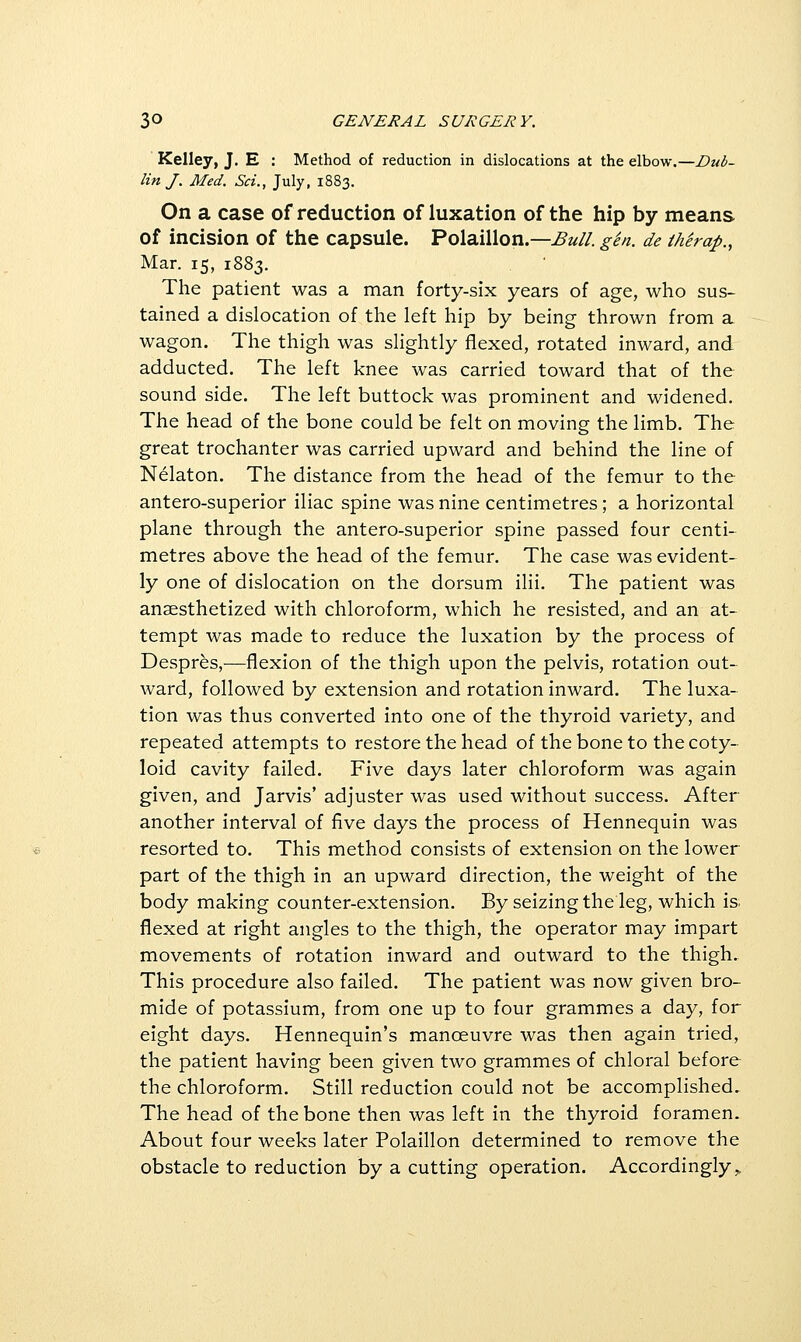 Kelley, J. E : Method of reduction in dislocations at the elbow.—Dub- lin J. Med. Set., July, 1883. On a case of reduction of luxation of the hip by means of incision of the capsule. Polaillon.—Bu/l. gen. de thirap., Mar. 15, 1883. The patient was a man forty-six years of age, who sus- tained a dislocation of the left hip by being thrown from a wagon. The thigh was slightly flexed, rotated inward, and adducted. The left knee was carried toward that of the sound side. The left buttock was prominent and widened. The head of the bone could be felt on moving the limb. The great trochanter was carried upward and behind the line of Nelaton. The distance from the head of the femur to the antero-superior iliac spine was nine centimetres; a horizontal plane through the antero-superior spine passed four centi- metres above the head of the femur. The case was evident- ly one of dislocation on the dorsum ilii. The patient was anaesthetized with chloroform, which he resisted, and an at- tempt was made to reduce the luxation by the process of Despres,—flexion of the thigh upon the pelvis, rotation out- ward, followed by extension and rotation inward. The luxa- tion was thus converted into one of the thyroid variety, and repeated attempts to restore the head of the bone to the coty- loid cavity failed. Five days later chloroform was again given, and Jarvis' adjuster was used without success. After another interval of five days the process of Hennequin was resorted to. This method consists of extension on the lower part of the thigh in an upward direction, the weight of the body making counter-extension. By seizing the leg, which is. flexed at right angles to the thigh, the operator may impart movements of rotation inward and outward to the thigh. This procedure also failed. The patient was now given bro- mide of potassium, from one up to four grammes a day, for eight days. Hennequin's manoeuvre was then again tried, the patient having been given two grammes of chloral before the chloroform. Still reduction could not be accomplished. The head of the bone then was left in the thyroid foramen. About four weeks later Polaillon determined to remove the obstacle to reduction by a cutting operation. Accordingly,.