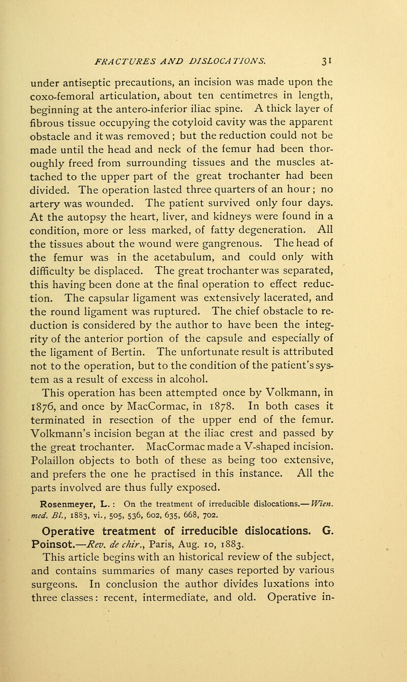 under antiseptic precautions, an incision was made upon the coxo-femoral articulation, about ten centimetres in length, beginning at the antero-inferior iliac spine. A thick layer of fibrous tissue occupying the cotyloid cavity was the apparent obstacle and it was removed; but the reduction could not be made until the head and neck of the femur had been thor- oughly freed from surrounding tissues and the muscles at- tached to the upper part of the great trochanter had been divided. The operation lasted three quarters of an hour ; no artery was wounded. The patient survived only four days. At the autopsy the heart, liver, and kidneys were found in a condition, more or less marked, of fatty degeneration. All the tissues about the wound were gangrenous. The head of the femur was in the acetabulum, and could only with difficulty be displaced. The great trochanter was separated, this having been done at the final operation to effect reduc- tion. The capsular ligament was extensively lacerated, and the round ligament was ruptured. The chief obstacle to re- duction is considered by the author to have been the integ- rity of the anterior portion of the capsule and especially of the ligament of Bertin. The unfortunate result is attributed not to the operation, but to the condition of the patient's sys- tem as a result of excess in alcohol. This operation has been attempted once by Volkmann, in 1876, and once by MacCormac, in 1878. In both cases it terminated in resection of the upper end of the femur. Volkmann's incision began at the iliac crest and passed by the great trochanter. MacCormac made a V-shaped incision. Polaillon objects to both of these as being too extensive, and prefers the one he practised in this instance. All the parts involved are thus fully exposed. Rosenmeyer, L. : On the treatment of irreducible dislocations.— Wien. med. BL, 1883, vi., 505, 536, 602, 635, 668, 702, Operative treatment of irreducible dislocations. G. Poinsot.—Rev. de chir.^ Paris, Aug. 10, 1883. This article begins with an historical review of the subject, and contains summaries of many cases reported by various surgeons. In conclusion the author divides luxations into three classes: recent, intermediate, and old. Operative in-