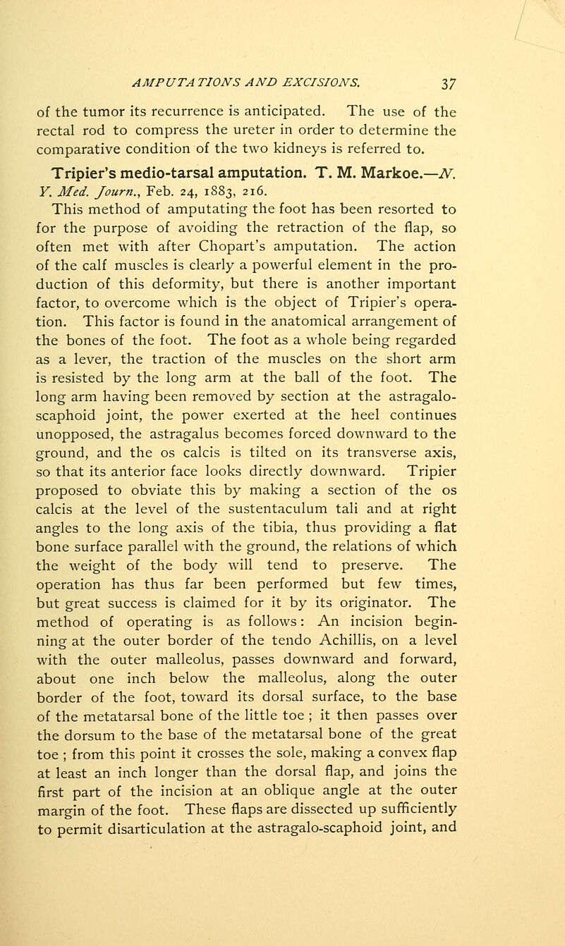 of the tumor its recurrence is anticipated. The use of the rectal rod to compress the ureter in order to determine the comparative condition of the two kidneys is referred to. Tripier's medio-tarsal amputation. T. M. Markoe.—iV^. Y. Med. Journ., Feb. 24, 1883, 216. This method of amputating the foot has been resorted to for the purpose of avoiding the retraction of the flap, so often met with after Chopart's amputation. The action of the calf muscles is clearly a powerful element in the pro- duction of this deformity, but there is another important factor, to overcome which is the object of Tripier's opera- tion. This factor is found in the anatomical arrangement of the bones of the foot. The foot as a whole being regarded as a lever, the traction of the muscles on the short arm is resisted by the long arm at the ball of the foot. The long arm having been removed by section at the astragalo- scaphoid joint, the power exerted at the heel continues unopposed, the astragalus becomes forced downward to the ground, and the os calcis is tilted on its transverse axis, so that its anterior face looks directly downward. Tripier proposed to obviate this by making a section of the os calcis at the level of the sustentaculum tali and at right angles to the long axis of the tibia, thus providing a flat bone surface parallel with the ground, the relations of which the weight of the body will tend to preserve. The operation has thus far been performed but few times, but great success is claimed for it by its originator. The method of operating is as follows: An incision begin- ning at the outer border of the tendo Achillis, on a level with the outer malleolus, passes downward and forward, about one inch below the malleolus, along the outer border of the foot, toward its dorsal surface, to the base of the metatarsal bone of the little toe ; it then passes over the dorsum to the base of the metatarsal bone of the great toe ; from this point it crosses the sole, making a convex flap at least an inch longer than the dorsal flap, and joins the first part of the incision at an oblique angle at the outer margin of the foot. These flaps are dissected up sufBciently to permit disarticulation at the astragalo-scaphoid joint, and