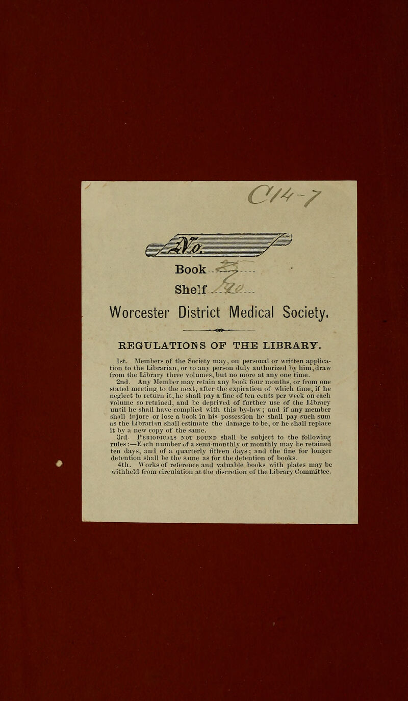 CM-/ Book Shelf Worcester District Medical Society. REGULATIONS OP THE LIBRARY. 1st. Members of the Society may, on personal or written applica- tion to the Librarian, or to any person duly authorized by him,draw from the Library three volumes, but no more at any one time. 2nd. Any Member may retain any book four months, or from one stated meeting to the next, after the expiration of which time, if he neglect to return it, he shall pay a fine of ten cents per week on each volume so retained, and be deprived of further use of the J.ibrarj until he shall have complied with this by-law ; and if any member shiiU injure or lose a hook in his possession he shall pay such sum as the Librarian shall estimate the damage to be, or he shall replace it by a new copy of the same. 3i-d ]'ERiomc.\LS KOT uouiSD shall be subject to the following rules:—Eich number uf a semi-monthly or monthly may be retained ten days, and of a quarterly fifteen days; !ind the fine for longer detention shall be the .same as for the detention of books. 4th. Works of reference and valuable books with plates maybe withheld from circulation at the discretion of the Library Committee.