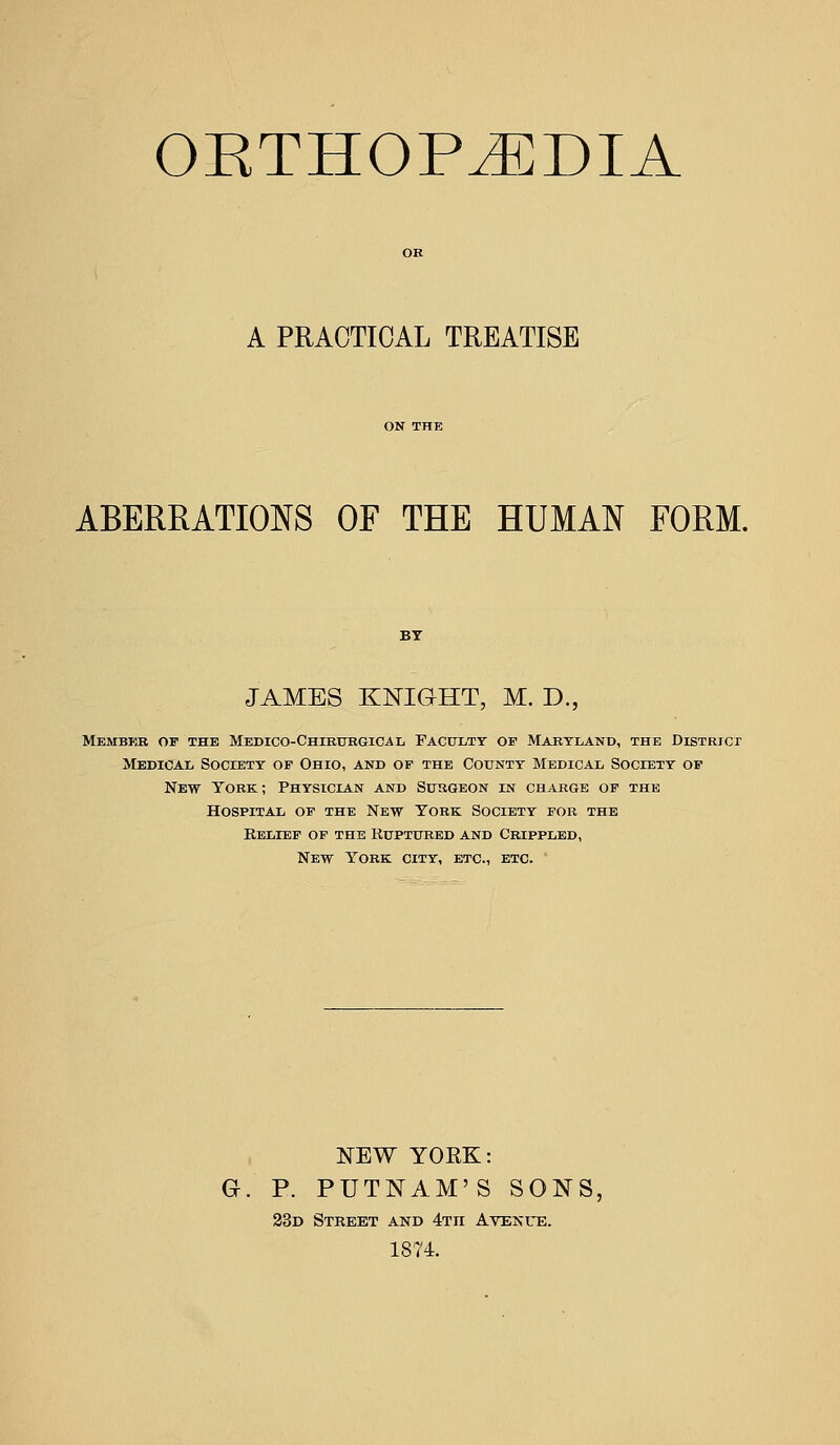 OETHOP^DIA A PRACTICAL TREATISE ABERRATIONS OF THE HUMAN FORM. JAMES KNIGHT, M. D., Member of the Medico-Chirtjrgical Faculty of Maryland, the Districi Medical Society of Ohio, and op the County Medical Society of New York; Physician and Surgeon in charge of the Hospital of the New York Society for the Relief of the Ruptured and Crippled, New York city, etc., etc. ' NEW YOKK: G. P. PUTNAM'S SONS, 23d Street and 4Tn Avenue. 1874.