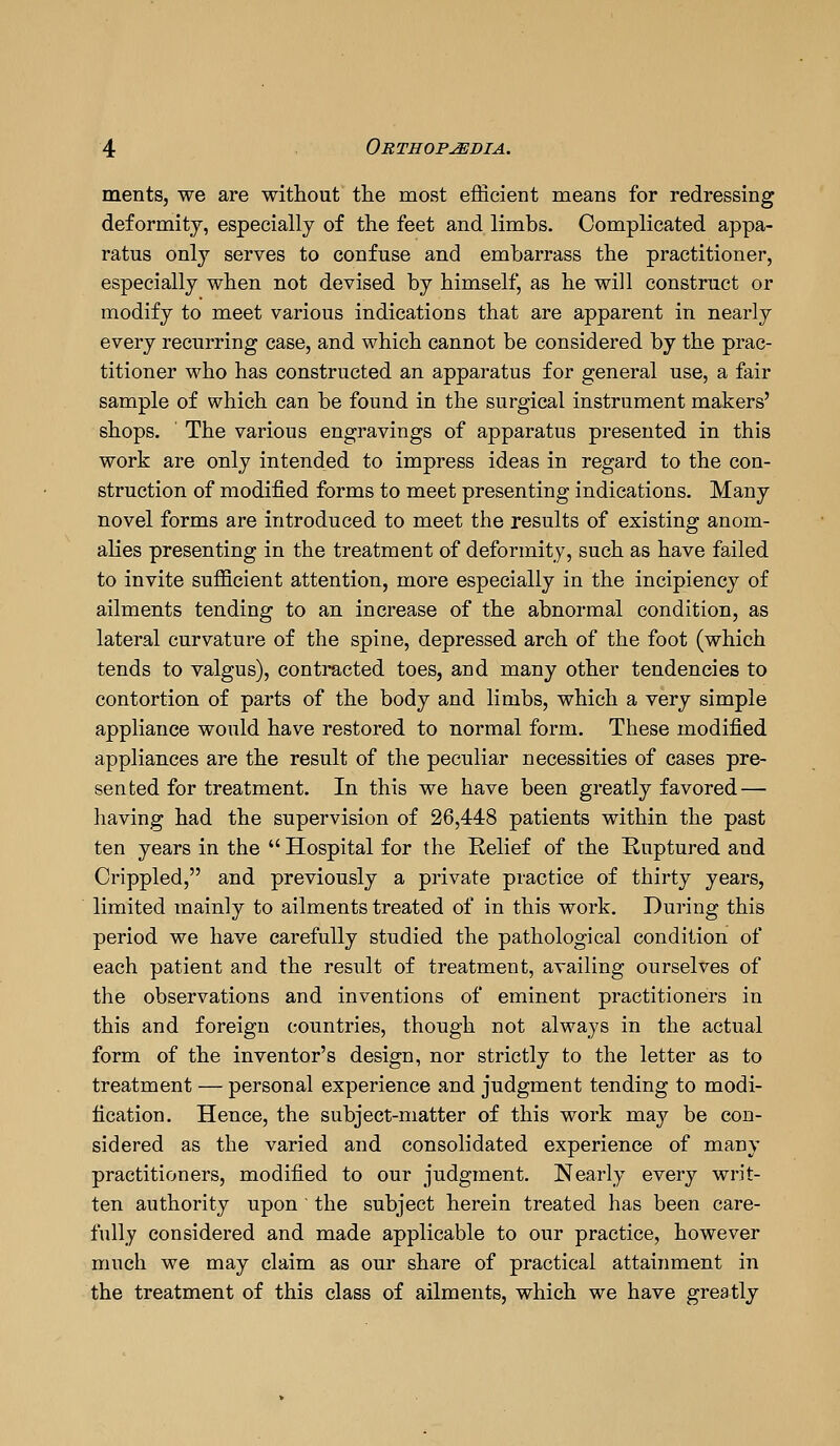 ments, we are without the most efficient means for redressing deformity, especially of the feet and limbs. Complicated appa- ratus only serves to confuse and embarrass the practitioner, especially when not devised by himself, as he will construct or modify to meet various indications that are apparent in nearly every recurring case, and which cannot be considered by the prac- titioner who has constructed an apparatus for general use, a fair sample of which can be found in the surgical instrument makers' shops. The various engravings of apparatus presented in this work are only intended to impress ideas in regard to the con- struction of modified forms to meet presenting indications. Many novel forms are introduced to meet the results of existing anom- alies presenting in the treatment of deformity, such as have failed to invite sufficient attention, more especially in the incipiency of ailments tending to an increase of the abnormal condition, as lateral curvature of the spine, depressed arch of the foot (which tends to valgus), contracted toes, and many other tendencies to contortion of parts of the body and limbs, which a very simple appliance would have restored to normal form. These modified appliances are the result of the peculiar necessities of cases pre- sented for treatment. In this we have been greatly favored — having had the supervision of 26,448 patients within the past ten years in the  Hospital for the Relief of the Ruptured and Crippled, and previously a private practice of thirty years, limited mainly to ailments treated of in this work. During this period we have carefully studied the pathological condition of each patient and the result of treatment, availing ourselves of the observations and inventions of eminent practitioners in this and foreign conntries, though not always in the actual form of the inventor's design, nor strictly to the letter as to treatment — personal experience and judgment tending to modi- fication. Hence, the subject-matter of this work maj^ be con- sidered as the varied and consolidated experience of many practitioners, modified to our judgment. Nearly every writ- ten authority upon' the subject herein treated has been care- fully considered and made applicable to our practice, however much we may claim as our share of practical attainment in the treatment of this class of ailments, which we have greatly