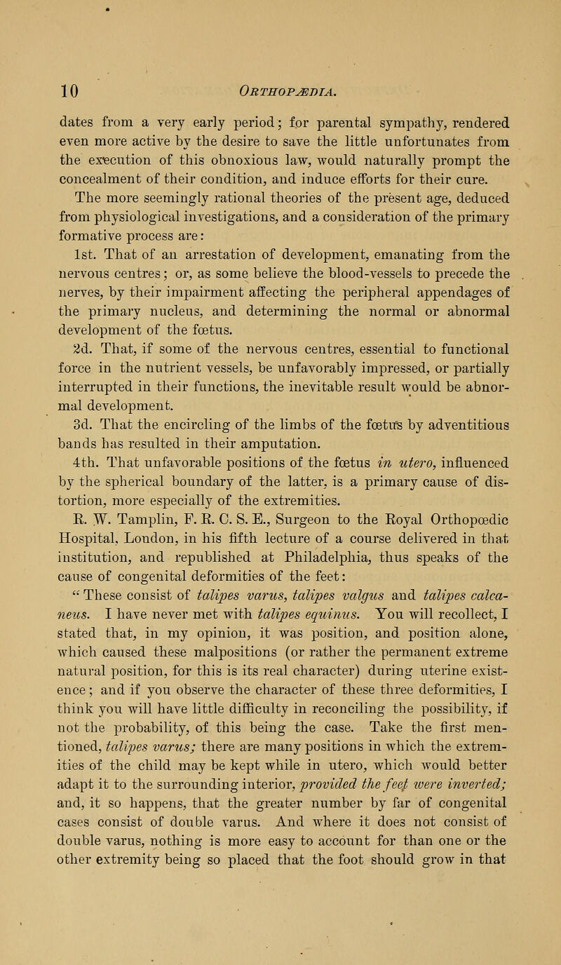 dates from a very early period; lor parental sympathy, rendered even more active by the desire to save the little unfortunates from the execution of this obnoxious law, would naturally prompt the concealment of their condition, and induce efforts for their cure. The more seemingly rational theories of the present age, deduced from physiological investigations, and a consideration of the primary formative process are: 1st. That of an arrestation of development, emanating from the nervous centres; or, as some believe the blood-vessels to precede the nerves, by their impairment affecting the peripheral appendages of the primary nucleus, and determining the normal or abnormal development of the foetus. 2d. That, if some of the nervous centres, essential to functional force in the nutrient vessels, be unfavorably impressed, or partially interrupted in their functions, the inevitable result would be abnor- mal development. 3d. That the encircling of the limbs of the foetU's by adventitious bands has resulted in their amputation. 4th. That unfavorable positions of the foetus in utero, influenced by the spherical boundary of the latter, is a primary cause of dis- tortion, more especially of the extremities. K. W. Tamplin, F. R C. S. E., Surgeon to the Royal Orthopoedic Hospital, London, in his fifth lecture of a course delivered in that institution, and republished at Philadelphia, thus speaks of the cause of congenital deformities of the feet: '• These consist of talipes varus, talipes valgus and talipes calca- neus. I have never met with talipes equinus. You will recollect, I stated that, in my opinion, it was position, and position alone, which caused these malpositions (or rather the permanent extreme natural position, for this is its real character) during uterine exist- ence ; and if you observe the character of these three deformities, I think you will have little difficulty in reconciling the possibility, if not the probability, of this being the case. Take the first men- tioned, talipes varus; there are many positions in which the extrem- ities of the child may be kept while in utero, which would better adapt it to the surrounding interior, jorom'(?e(^ thefeef loere inverted; and, it so happens, that the greater number by far of congenital cases consist of double varus. And where it does not consist of double varus, nothing is more easy to account for than one or the other extremity being so placed that the foot should grow in that