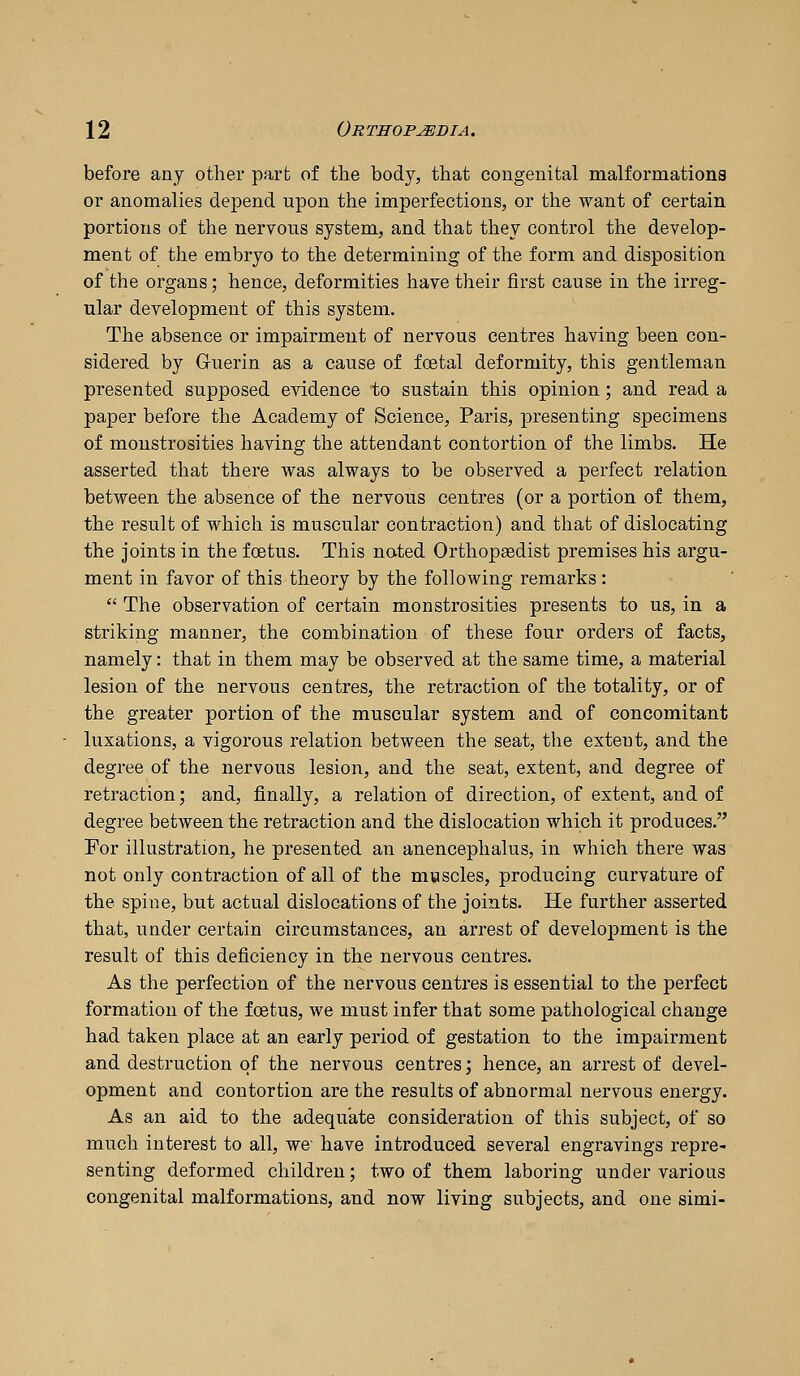 before any other part of the body, that congenital malformations or anomalies depend upon the imperfections, or the want of certain portions of the nervous system, and that they control the develop- ment of the embryo to the determining of the form and disposition of the organs; hence, deformities have their first cause in the irreg- ular development of this system. The absence or impairment of nervous centres having been con- sidered by Gruerin as a cause of foetal deformity, this gentleman presented supposed evidence to sustain this opinion; and read a paper before the Academy of Science, Paris, presenting specimens of monstrosities having the attendant contortion of the limbs. He asserted that there was always to be observed a perfect relation between the absence of the nervous centres (or a portion of them, the result of which is muscular contraction) and that of dislocating the joints in the fcEtus. This nated Orthopsedist premises his argu- ment in favor of this theory by the following remarks :  The observation of certain monstrosities presents to us, in a striking manner, the combination of these four orders of facts, namely: that in them may be observed at the same time, a material lesion of the nervous centres, the retraction of the totality, or of the greater portion of the muscular system and of concomitant luxations, a vigorous relation between the seat, the extent, and the degree of the nervous lesion, and the seat, extent, and degree of retraction; and, finally, a relation of direction, of extent, and of degree between the retraction and the dislocation which it produces. For illustration, he presented an anencephalus, in which there was not only contraction of all of the muscles, producing curvature of the spine, but actual dislocations of the joints. He further asserted that, under certain circumstances, an arrest of development is the result of this deficiency in the nervous centres. As the perfection of the nervous centres is essential to the perfect formation of the foetus, we must infer that some pathological change had taken place at an early period of gestation to the impairment and destruction of the nervous centres; hence, an arrest of devel- opment and contortion are the results of abnormal nervous energy. As an aid to the adequate consideration of this subject, of so much interest to all, we have introduced several engravings repre- senting deformed children; two of them laboring under various congenital malformations, and now living subjects, and one simi-