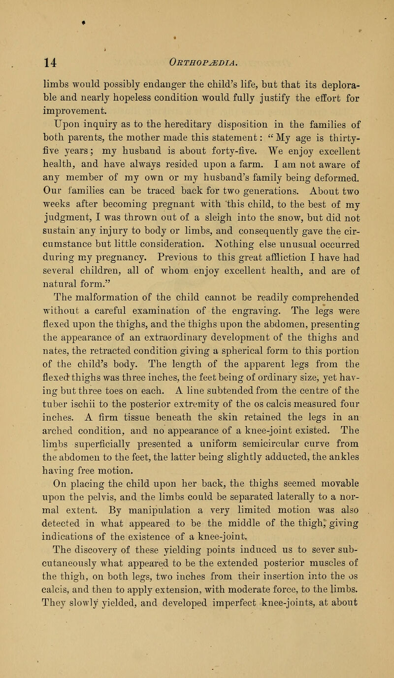 limbs would possibly endanger the child's life, but that its deplora- ble and nearly hopeless condition would fully justify the effort for improvement. Upon inquiry as to the hereditary disposition in the families of both parents, the mother made this statement:  My age is thirty- five years; my husband is about forty-five. We enjoy excellent health, and have always resided upon a farm. I am not aware of any member of my own or my husband's family being deformed. Our families can be traced back for two generations. About two weeks after becoming pregnant with this child, to the best of my judgment, I was thrown out of a sleigh into the snow, but did not sustain'any injury to body or limbs, and consequently gave the cir- cumstance but little consideration. Nothing else unusual occurred during my pregnancy. Previous to this great affliction I have had several children, all of whom enjoy excellent health, and are of natural form. The malformation of the child cannot be readily comprehended without a careful examination of the engraving. The legs were flexed upon the thighs, and the thighs upon the abdomen, presenting the appearance of an extraordinary development of the thighs and nates, the retracted condition giving a spherical form to this portion of the child's body. The length of the apparent legs from the flexed thighs was three inches, the feet being of ordinary size, yet hav- ing but three toes on each. A line subtended from the centre of the tuber ischii to the posterior extremity of the os calcis measured four inches. A firm tissue beneath the skin retained the legs in an arched condition, and no appearance of a knee-joint existed. The limbs superficially presented a uniform semicircular curve from the abdomen to the feet, the latter being slightly adducted, the ankles having free motion. On placing the child upon her back, the thighs seemed movable upon the pelvis, and the limbs could be separated laterally to a nor- mal extent. By manipulation a very limited motion was also detected in what appeared to be the middle of the thigh^ gi^ing indications of the existence of a knee-joint. The discovery of these yielding points induced us to sever sub- cutaneously what appeared to be the extended posterior muscles of the thigh, on both legs, two inches from their insertion into the os calcis, and then to apply extension, with moderate force, to the limbs. They slowly yielded, and developed imperfect knee-joints, at about