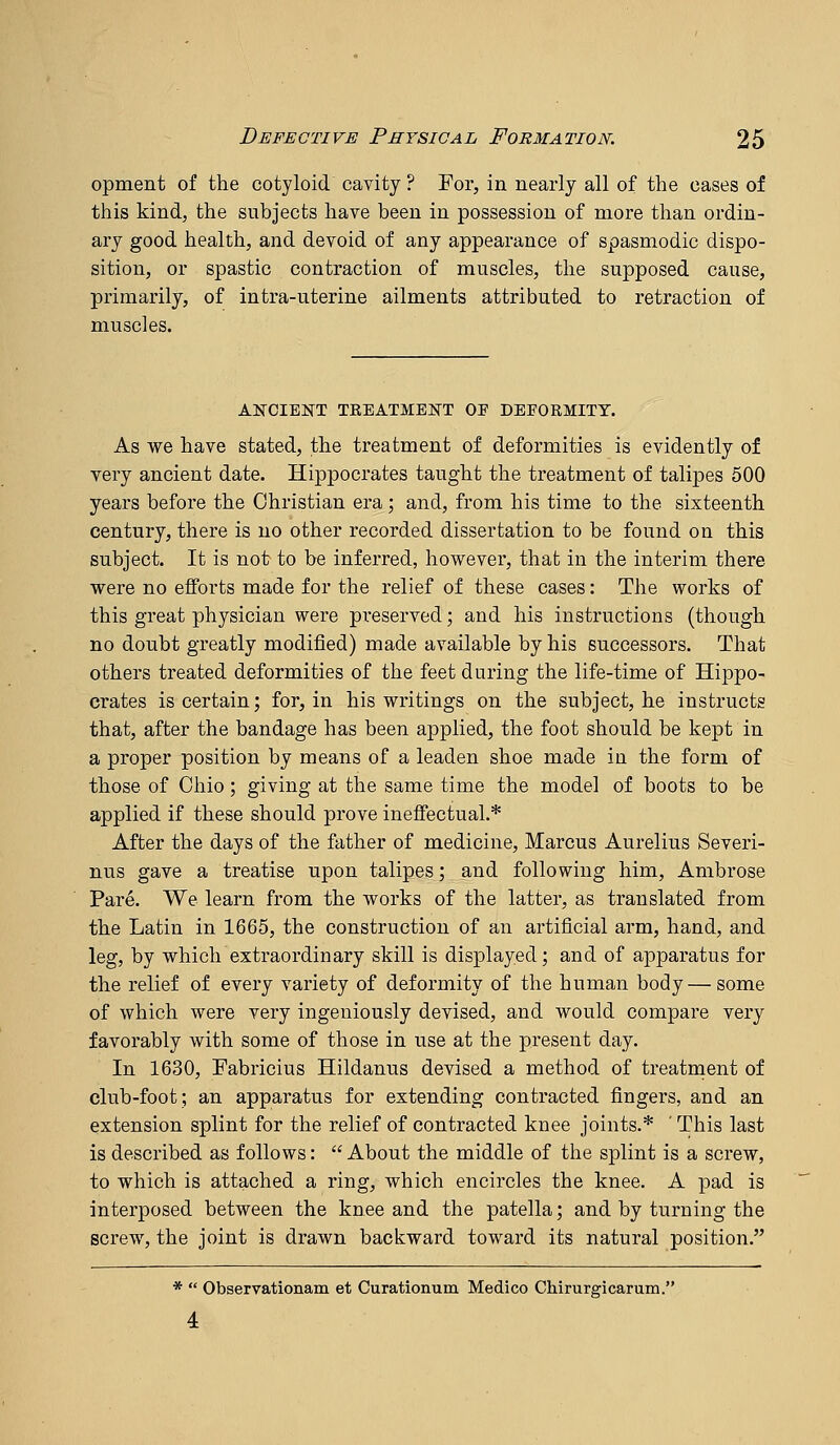 opment of the cotyloid cavity? For, in nearly all of the cases of this kind, the subjects have been in possession of more than ordin- ary good health, and devoid of any appearance of spasmodic dispo- sition, or spastic contraction of muscles, the supposed cause, primarily, of intra-uterine ailments attributed to retraction of muscles. ANCIENT TEEATMEKT OF DEFORMITY. As we have stated, the treatment of deformities is evidently of very ancient date. Hippocrates taught the treatment of talipes 500 years before the Christian era; and, from his time to the sixteenth century, there is no other recorded dissertation to be found on this subject. It is not to be inferred, however, that in the interim there were no efforts made for the relief of these cases: The works of this great physician were preserved; and his instructions (though no doubt greatly modified) made available by his successors. That others treated deformities of the feet during the life-time of Hippo- crates is certain; for, in his writings on the subject, he instructs that, after the bandage has been applied, the foot should be kept in a proper position by means of a leaden shoe made in the form of those of Ohio; giving at the same time the model of boots to be applied if these should prove ineffectual.* After the days of the father of medicine, Marcus Aurelius Severi- nus gave a treatise upon talipes; and following him, Ambrose Pare. We learn from the works of the latter, as translated from the Latin in 1665, the construction of an artificial arm, hand, and leg, by which extraordinary skill is displayed; and of apparatus for the relief of every variety of deformity of the human body—some of which were very ingeniously devised, and would compare very favorably with some of those in use at the present day. In 1630, Fabricius Hildanus devised a method of treatment of club-foot; an apparatus for extending contracted fingers, and an extension splint for the relief of contracted knee joints.* ' This last is described as follows:  About the middle of the splint is a screw, to which is attached a ring, which encircles the knee. A pad is interposed between the knee and the patella; and by turning the screw, the joint is drawn backward toward its natural position. *  Observationam et Curationum Medico Chirurgicarum. 4