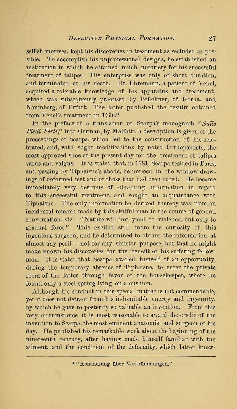 selfish motives, kept his discoveries in treatment as secluded as pos- sible. To accomplish his unprofessional designs, he established an institution in which he attained much notoriety for his successful treatment of talipes. His enterprise was only of short duration, and terminated at his death. Dr. Ehremann, a patient of Venel, acquired a tolerable knowledge of his apparatus and treatment, which was subsequently practised by Bruckner, of Gotha, and Naumberg, of Erfurt. The latter published the results obtained from Venel's treatment in 1796.* In the preface of a translation of Scarpa's monograph  Suite Piedi Ferti, into G-erman, by Malfatti, a description is given of the proceedings of Scarpa, which led to the construction of his cele- brated, and, with slight modifications by noted Orthojoaedists, the most approved shoe at the present day for the treatment of talipes varus and valgus. It is stated that, in 1781, Scarpa resided in Paris, and passing by Tiphaisne's abode, he noticed in the window draw- ings of deformed feet and of those that had been cured. He became immediately very desirous of obtaining information in regard to this successful treatment, and sought an acquaintance with Tiphaisne. The only information he derived thereby was from an incidental remark made by this skilful man in the course of general conversation, viz.:  ISTature will not yield to violence, but only to gradual force. This excited still more the curiosity of this ingenious surgeon, and he determined to obtain the information at almost any peril — not for any sinister purpose, but that he might make known his discoveries for the benefit of his sufiering fellow- man. It is stated that Scarpa availed himself of an opportunity, during the temporary absence of Tiphaisne, to enter the private room of the latter through favor of the housekeeper], where he found only a steel spring lying on a cushion. Although his conduct in this special matter is not commendable, yet it does not detract from his indomitable energy and ingenuity, by which he gave to posterity so valuable an invention. From this very circumstance it is most reasonable to award the credit of the invention to Scarpa, the most eminent anatomist and surgeon of his day. He published his remarkable work about the beginning of the nineteenth century, after having made himself familiar with the ailment, and the condition of the deformity, which latter know- *  Abhandlung tiber Verkrummungen.