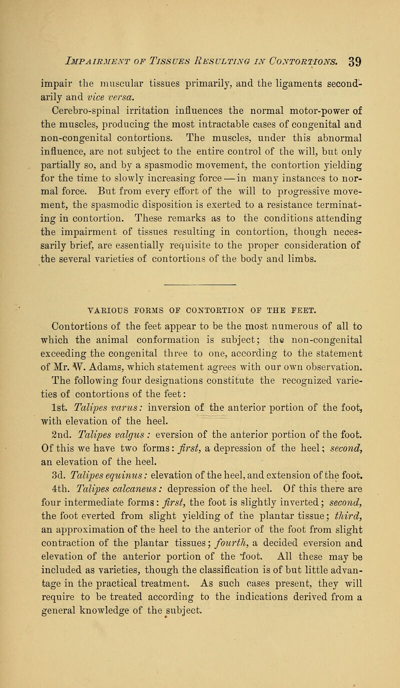 impair the muscular tissues primarily, and the ligaments second- arily and vice versa. Cerebro-spinal irritation influences the normal motor-power of the muscles, producing the most intractable cases of congenital and non-congenital contortions. The muscles, under this abnormal influence, are not subject to the entire control of the will, but only partially so, and by a spasmodic movement, the contortion yielding for the time to slowly increasing force — in many instances to nor- mal force. But from every effort of the will to progressive move- ment, the spasmodic disposition is exerted to a resistance terminat- ing in contortion. These remarks as to the conditions attending the impairment of tissues resulting in contortion, though neces- sarily brief, are essentially requisite to the proper consideration of the several varieties of contortions of the body and limbs. YAEIOUS FORMS OF COJSrTORTIOK OF THE FEET. Contortions of the feet appear to be the most numerous of all to which the animal conformation is subject; the non-congenital exceeding the congenital three to one, according to the statement of Mr. W. Adams, which statement agrees with our OAvn observation. The following four designations constitute the recognized varie- ties of contortions of the feet: 1st. Talipes vanes: inversion of the anterior portion of the foot, with elevation of the heel. 2nd. Talipes valgus : eversion of the anterior portion of the foot. Of this we have two forms: Jlrsf, a depression of the heel; second, an elevation of the heel. 3d. Talipes equimis: elevation of the heel, and extension of the foot. 4th. Talipes calcaneus: depression of the heel. Of this there are four intermediate forms: first, the foot is slightly inverted; seco7id, the foot everted from slight yielding of the plantar tissue; third, an approximation of the heel to the anterior of the foot from slight contraction of the plantar tissues; fourth, a decided eversion and elevation of the anterior portion of the foot. All these may be included as varieties, though the classification is of but little advan- tage in the practical treatment. As such cases present, they will require to be treated according to the indications derived from a general knowledge of the subject.