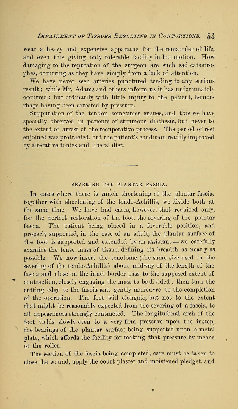 wear a heavy and expensive apparatus for the remainder of life, and even this giving only tolerable facility in locomotion. How damaging to the reputation of the surgeon are such sad catastro- phes, occurring as they have, simply from a lack of attention. We have never seen arteries punctured tending to any serious result; while Mr. Adams and others inform us it has unfortunately occurred; but ordinarily with little injury to the patient, hemor- rhage having been arrested by pressure. Suppuration of the tendon sometimes ensues, and this we have specially observed in patients of strumous diathesis, but never to the extent of arrest of the recuperative process. The period of rest enjoined was protracted, but the patient's condition readily improved by alterative tonics and liberal diet. SEVERING THE PLANTAR EASCIA. In cases where there is much shortening of the plantar fascia, together with shortening of the tendo-Achillis, we divide both at the same time. We have had cases, however, that required only, for the perfect restoration of the foot, the severing of the plantar fascia. The patient being placed in a favorable position, and properly supported, in the case of an adult, the plantar surface of the foot is supported and extended by an assistant — we carefully examine the tense mass of tissue, defining its breadth as nearly as possible. We now insert the tenotome (the same size used in the severing of the tendo-Achillis) about midway of the length of the fascia and close on the inner border pass to the supposed extent of contraction, closely engaging the mass to be divided ; then turn the cutting edge to the fascia and gently maneuvre to the completion of the operation. The foot will elongate, but not to the extent that might be reasonably expected from the severing of a fascia, to all appearances strongly contracted. The longitudinal arch of the foot yields slowly even to a very firm pressure upon the instep, the bearings of the plantar surface being supported upon a metal plate, which affords the facility for making that pressure by means of the roller. The section of the fascia being completed, care must be taken to close the wound, apply the court plaster and moistened pledget, and