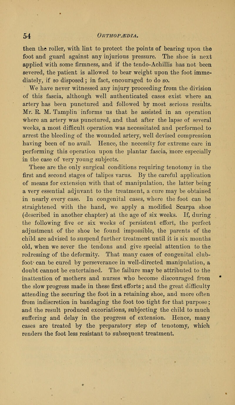 then the roller, with lint to protect the points of bearing upon the foot and guard against any injurious pressure. The shoe is next applied with some firmness, and if the tendo-Achillis has not been severed, the patient is allowed to bear weight upon the foot imme- diately, if so disposed; in fact, encouraged to do so. We have never witnessed any injury proceeding from the division of this fascia, although well authenticated cases exist where an artery has been punctured and followed by most serious results. Mr. E. M. Tamplin informs us that he assisted in an operation where an artery was punctured, and that after the lapse of several weeks, a most difficult operation was necessitated and performed to arrest the bleeding of the wounded artery, well devised compression having been of no avail. Hence, the necessity for extreme care in performing this operation upon the plantar fascia, more especially in the case of very young subjects. These are the only surgical conditions requiring tenotomy in the first and second stages of talipes varus. By the careful application of means for extension with that of manipulation, the latter being a yery essential adjuvant to the treatment, a cure may be obtained in nearly every case. In congenital cases, where the foot can be straightened with the hand, we apply a modified Scarpa shoe (described in another chapter) at the age of six weeks. If, during the following five or six weeks of persistent effort, the perfect adjustment of the shoe be found impossible, the parents of the child are advised to suspend further treatment until it is six months old, when we sever the tendons and give special attention to the redressing of the deformity. That many cases of congenital club- foot- can be cured by perseverance in well-directed manipulation, a doubt cannot be entertained. The failure may be attributed to the inattention of mothers and nurses who become discouraged from the slow progress made in these first efforts ; and the great difficulty attending the securing the foot in a retaining shoe, and more often from indiscretion in bandaging the foot too tight for that purpose; and the result produced excoriations, subjecting the child to much suffering and delay in the progress of extension. Hence, many cases are treated by the preparatory step of tenotomy, which renders the foot less resistant to subsequent treatment.