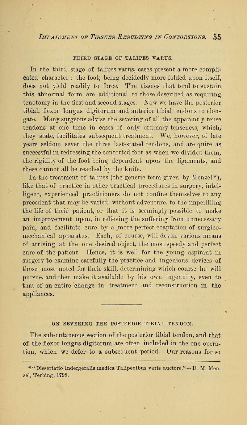 THIED STAGE OF TALIPES VARUS. In the third stage of talipes varus, cases present a more compli- cated character; the foot, being decidedly more folded upon itself, does not yield readily to force. The tissues that tend to sustain this abnormal form are additional to those described as requiring tenotomy in the first and second stages. ISTow we have the posterior tibial, flexor longus digitorum and anterior tibial tendons to elon- gate. Many surgeons advise the severing of all the apparently tense tendons at one time in cases of only ordinary tenseness, which,' they state, facilitates subsequent treatment. We, however, of late years seldom sever the three last-stated tendons, and are quite as successful in redressing the contorted foot as when we divided them, the rigidity of the foot being dependent upon the ligaments, and these cannot all be reached by the knife. In the treatment of talipes (the generic term given by Menzel*), like that of practice in other practical procedures in surgery, intel- ligent, experienced practitioners do not confine themselves to any precedent that may be varied without adventure, to the imperilling the life of their patient, or that it is seemingly possible to make an improvement upon, in relieving the suffering from unnecessary pain, and facilitate cure by a more perfect coaptation of surgico- mechanical apparatus. Each, of course, will devise various means of arriving at the one desired object, the most speedy and perfect cure of the patient. Hence, it is well for the young aspirant in surgery to examine carefully the practice and ingenious devices of those most noted for their skill, determining which course he will pursue, and then make it available by his own ingenuity, even to that of an entire change in treatment and reconstruction in the appliances. ON SEVERING THE POSTERIOR TIBIAL TEISTDOK. The sub-cutaneous section of the posterior tibial tendon, and that of the flexor longus digitorum are often included in the one opera- tion, which we defer to a subsequent period. Our reasons for so *  Dissertatio Indergeralis medica Talipedibus varis auctore.— D. M. Men- zel, Terbing, 1798.
