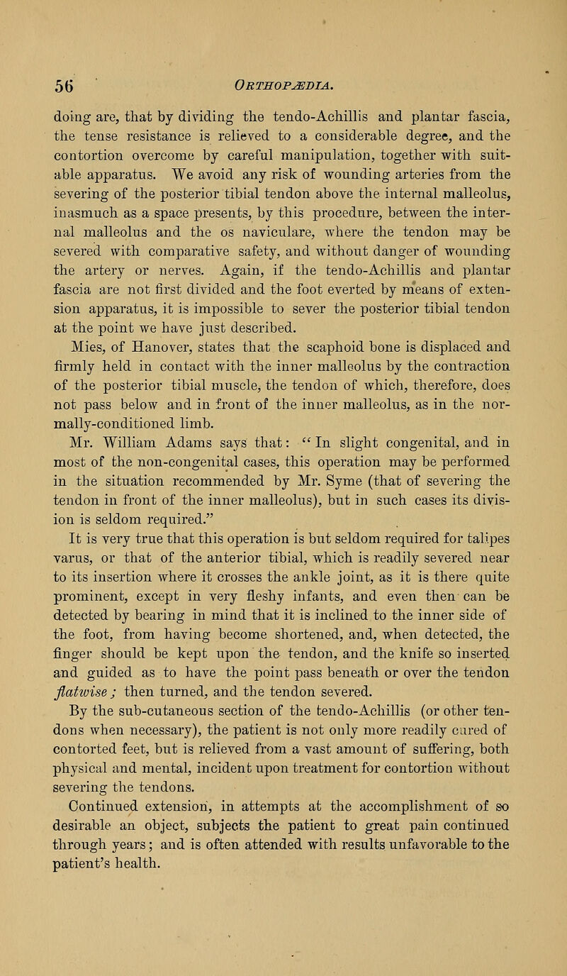 doing are, that by dividing the tendo-Achillis and plantar fascia, the tense resistance is relieved to a considerable degree, and the contortion overcome by careful manipulation, together with suit- able apparatus. We avoid any risk of wounding arteries from the severing of the posterior tibial tendon above the internal malleolus, inasmuch as a space presents, by this procedure, between the inter- nal malleolus and the os naviculare, where the tendon may be severed with comparative safety, and without danger of wounding the artery or nerves. Again, if the tendo-Achillis and plantar fascia are not first divided and the foot everted by m^eans of exten- sion apparatus, it is impossible to sever the posterior tibial tendon at the point we have just described. Mies, of Hanover, states that the scaphoid bone is displaced and firmly held in contact with the inner malleolus by the contraction of the posterior tibial muscle, the tendon of which, therefore, does not pass below and in front of the inner malleolus, as in the nor- mally-conditioned limb. Mr. William Adams says that: ''In slight congenital, and in most of the non-congenital cases, this operation may be performed in the situation recommended by Mr. Syme (that of severing the tendon in front of the inner malleolus), but in such cases its divis- ion is seldom required. It is very true that this operation is but seldom required for talipes varus, or that of the anterior tibial, which is readily severed near to its insertion where it crosses the ankle joint, as it is there quite prominent, except in very fleshy infants, and even then can be detected by bearing in mind that it is inclined to the inner side of the foot, from having become shortened, and, when detected, the finger should be kept upon the tendon, and the knife so inserted and guided as to have the point pass beneath or over the tendon flahuise ; then turned, and the tendon severed. By the sub-cutaneous section of the tendo-Achillis (or other ten- dons when necessary), the patient is not only more readily cared of contorted feet, but is relieved from a vast amount of suffering, both physical and mental, incident upon treatment for contortion without severing the tendons. Continued extension, in attempts at the accomplishment of so desirable an object, subjects the patient to great pain continued through years; and is often attended with results unfavorable to the patient's health.