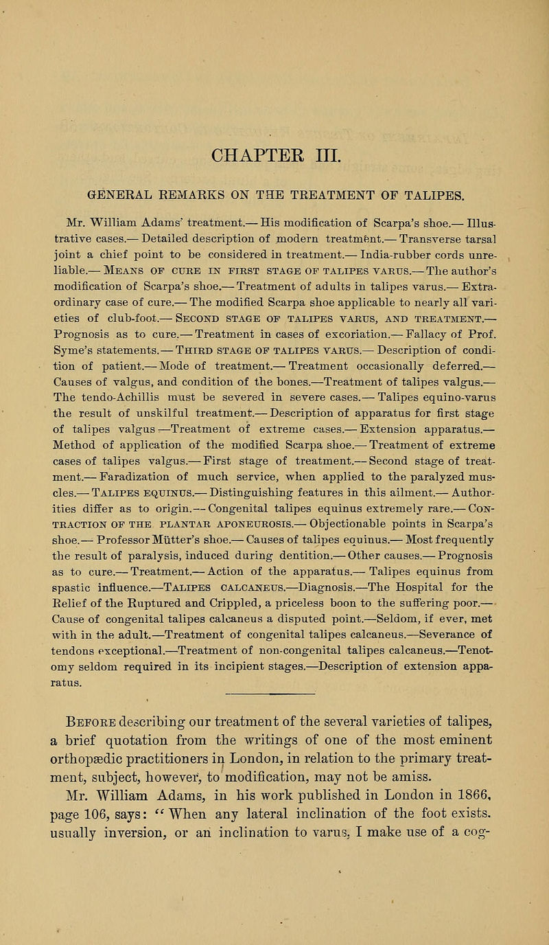 GENERAL REMARKS ON THE TREATMENT OF TALIPES. Mr. William Adams treatment.— His modification of Scarpa's stoe.— Illus- trative cases.— Detailed description of modern treatment.— Transverse tarsal joint a chief point to be considered in treatment.— India-rubber cords unre- liable.— Means of cuke in first stage of talipes varus.— Tlie author's modification of Scarpa's shoe.— Treatment of adults in talipes varus.— Extra- ordinary case of cure.— The modified Scarpa shoe applicable to nearly all vari- eties of club-foot.— Second stage op talipes varus, and treatment.— Prognosis as to cure.— Treatment in cases of excoriation.— Fallacy of Prof. Syme's statements.— Third stage op talipes varus.— Description of condi- tion of patient.— Mode of treatment.— Treatment occasionally deferred.— Causes of valgus, and condition of the bones.—Treatment of talipes valgus.— The tendo-Achillis must be severed in severe cases.— Talipes equino-varus the result of unskilful treatment.— Description of apparatus for first stage of talipes valgus —Treatment of extreme cases.— Extension apparatus.— Method of application of the modified Scarpa shoe.— Treatment of extreme cases of talipes valgus.— First stage of treatment.— Second stage of treat- ment.— Faradization of much service, when applied to the paralyzed mus- cles.— Talipes equinus.— Distinguishing features in this ailment.— Author- ities differ as to origin.— Congenital talipes equinus extremely rare.— Con- traction OF the PLANTAR aponeurosis.— Objectionable points in Scarpa's shoe.— Professor Mutter's shoe.— Causes of talipes equinus.— Most frequently the result of paralysis, induced during dentition.— Other causes.— Prognosis as to cure.— Treatment.— Action of the apparatus.— Talipes equinus from spastic influence.—Talipes CALCANEUS.^Diagnosis.—The Hospital for the Relief of the Ruptured and Crippled, a priceless boon to the suffering poor.— Cause of congenital talipes calcaneus a disputed point.—Seldom, if ever, met with in the adult.—Treatment of congenital talipes calcaneus.—Severance of tendons exceptional.—Treatment of non-congenital talipes calcaneus.—Tenot- omy seldom required in its incipient stages.—Description of extension appa- ratus. Before describing our treatment of the several varieties of talipes, a brief quotation from the writings of one of the most eminent orthopsedic practitioners in London, in relation to the primary treat- ment, subject, however, to modification, may not be amiss. Mr. William Adams, in his work published in London in 1866, page 106, says: When any lateral inclination of the foot exists, usually inversion, or an inclination to varus, I make use of a cog-