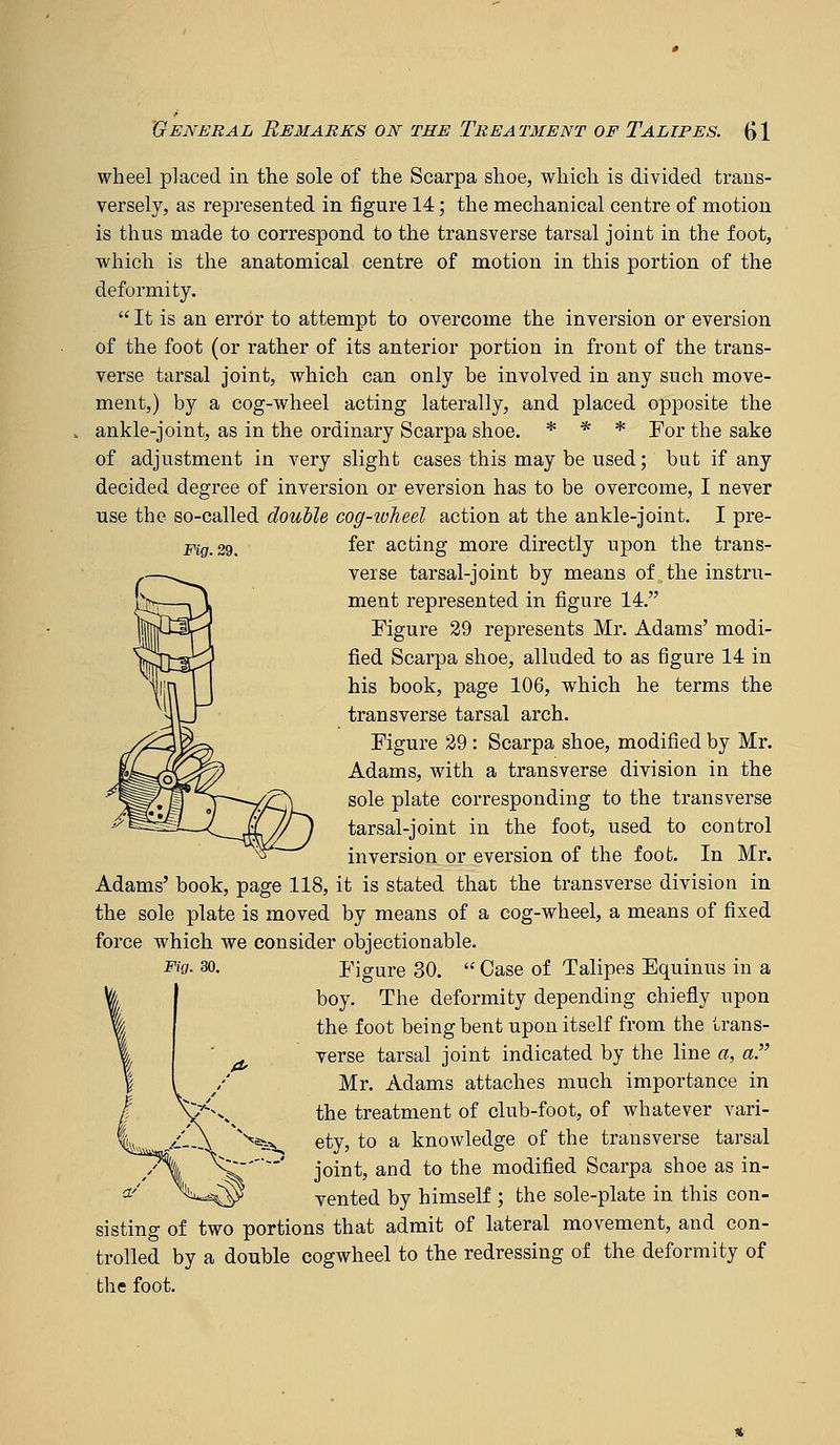 Fig. 29. wheel placed in the sole of the Scarpa shoe, which is divided trans- versely, as represented in figure 14; the mechanical centre of motion is thus made to correspond to the transverse tarsal joint in the foot, which is the anatomical centre of motion in this portion of the deformity.  It is an error to attempt to overcome the inversion or eversion of the foot (or rather of its anterior portion in front of the trans- verse tarsal joint, which can only be involved in any such move- ment,) by a cog-wheel acting laterally, and placed opposite the ankle-joint, as in the ordinary Scarpa shoe. * * * jTor the sake of adjustment in very slight cases this may be used; but if any decided degree of inversion or eversion has to be overcome, I never use the so-called double cog-wheel action at the ankle-joint. I pre- fer acting more directly upon the trans- verse tarsal-joint by means of the instru- ment represented in figure 14. Figure 29 represents Mr. Adams' modi- fied Scarpa shoe, alluded to as figure 14 in his book, page 106, which he terms the transverse tarsal arch. Figure 29 : Scarpa shoe, modified by Mr. Adams, with a transverse division in the sole plate corresponding to the transverse tarsal-joint in the foot, used to control inversion or eversion of the foot. In Mr. Adams' book, page 118, it is stated that the transverse division in the sole plate is moved by means of a cog-wheel, a means of fixed force which we consider objectionable. Fig. 30. Figure 30.  Case of Talipes Equinus in a boy. The deformity depending chiefly upon the foot being bent upon itself from the trans- verse tarsal joint indicated by the line a, a. Mr. Adams attaches much importance in the treatment of club-foot, of whatever vari- ety, to a knowledge of the transverse tarsal joint, and to the modified Scarpa shoe as in- vented by himself ; the sole-plate in this con- sisting of two portions that admit of lateral movement, and con- trolled by a double cogwheel to the redressing of the deformity of the foot.