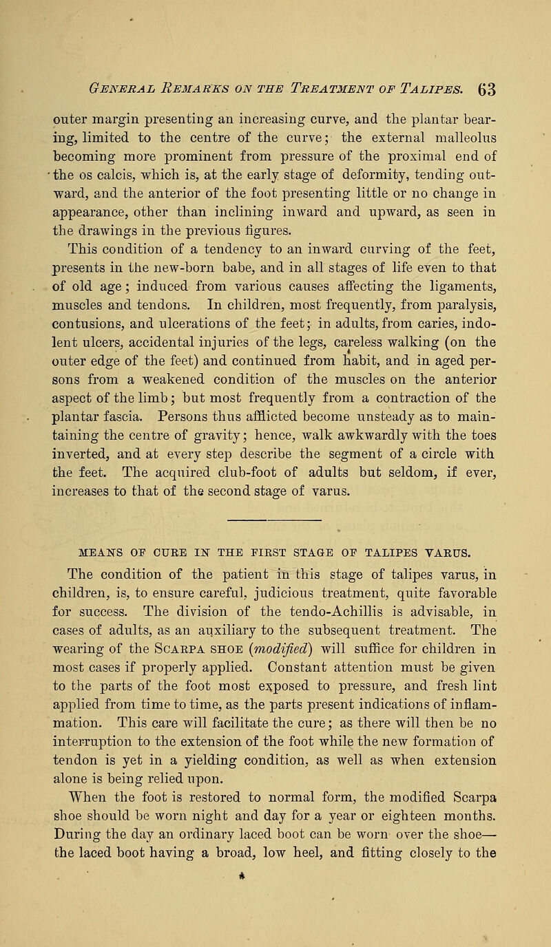 outer margin presenting an increasing curve, and the plantar bear- ing, limited to the centre of the curve; the external malleolus becoming more prominent from pressure of the proximal end of 'the OS calcis, which is, at the early stage of deformity, tending out- ward, and the anterior of the foot presenting little or no change in appearance, other than inclining inward and upward, as seen in the drawings in the previous figures. This condition of a tendency to an inward curving of the feet, presents in the new-born babe, and in all stages of life even to that of old age; induced from various causes affecting the ligaments, muscles and tendons. In children, most frequently, from paralysis, contusions, and ulcerations of the feet; in adults, from caries, indo- lent ulcers, accidental injuries of the legs, careless walking (on the outer edge of the feet) and continued from habit, and in aged per- sons from a weakened condition of the muscles on the anterior aspect of the limb; but most frequently from a contraction of the plantar fascia. Persons thus afl&icted become unsteady as to main- taining the centre of gravity; hence, walk awkwardly with the toes inverted, and at every step describe the segment of a circle with the feet. The acquired club-foot of adults but seldom, if ever, increases to that of the second stage of varus. MEAKS OE CUBE T^ THE FIRST STAGE OF TALIPES VAEUS. The condition of the patient in this stage of talipes varus, in children, is, to ensure careful, judicious treatment, quite favorable for success. The division of the tendo-Achillis is advisable, in cases of adults, as an auxiliary to the subsequent treatment. The wearing of the Scarpa shoe [modified) will suffice for children in most cases if properly applied. Constant attention must be given to the parts of the foot most exposed to pressure, and fresh lint applied from time to time, as the parts present indications of inflam- mation. This care will facilitate the cure; as there will then be no interruption to the extension of the foot while the new formation of tendon is yet in a yielding condition, as well as when extension alone is being relied upon. When the foot is restored to normal form, the modified Scarpa shoe should be worn night and day for a year or eighteen months. During the day an ordinary laced boot can be worn over the shoe— the laced boot having a broad, low heel, and fitting closely to the ■ *