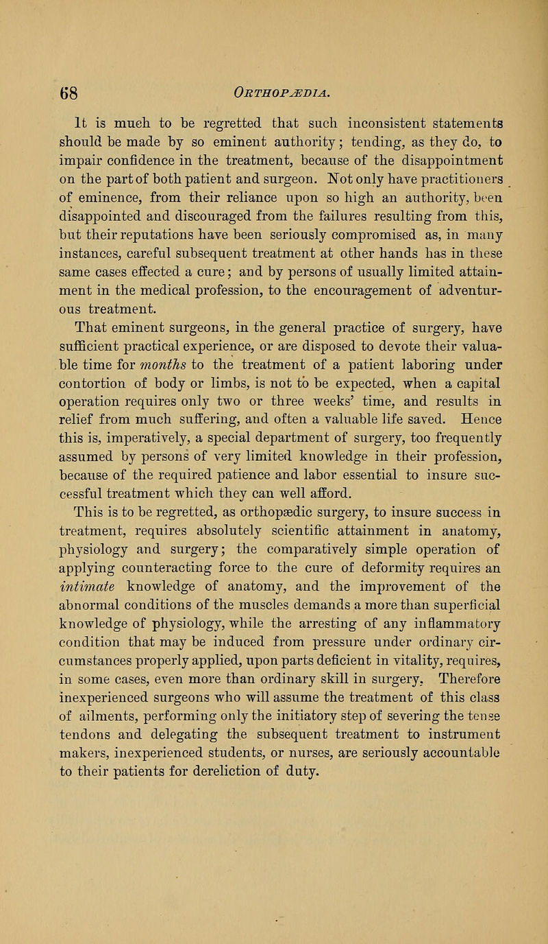 It is much to be regretted that such inconsistent statements should be made by so eminent authority; tending, as they do, to impair confidence in the treatment, because of the disappointment on the part of both patient and surgeon. Not only haye practitioners of eminence, from their reliance upon so high an authority, been disappointed and discouraged from the failures resulting from tliis, but their reputations have been seriously compromised as, in many instances, careful subsequent treatment at other hands has in these same cases effected a cure; and by persons of usually limited attain- ment in the medical profession, to the encouragement of adventur- ous treatment. That eminent surgeons, in the general practice of surgery, have suflBcient practical experience, or are disposed to devote their valua- . ble time for months to the treatment of a patient laboring under contortion of body or limbs, is not to be expected, when a capital operation requires only two or three weeks' time, and results in relief from much suffering, and often a valuable life saved. Hence this is, imperatively, a special department of surgery, too frequently assumed by persons of very limited knowledge in their profession, because of the required patience and labor essential to insure suc- cessful treatment which they can well afford. This is to be regretted, as orthopaedic surgery, to insure success in treatment, requires absolutely scientific attainment in anatomy, physiology and surgery; the comparatively simple operation of applying counteracting force to the cure of deformity requires an intimate knowledge of anatomy, and the improvement of the abnormal conditions of the muscles demands a more than superficial knowledge of physiology, while the arresting of any inflammatory condition that may be induced from pressure under ordinary cir- cumstances properly applied, upon parts deficient in vitality, requires, in some cases, even more than ordinary skill in surgery, Therefore inexperienced surgeons who will assume the treatment of this class of ailments, performing only the initiatory step of severing the tense tendons and delegating the subsequent treatment to instrument makers, inexperienced students, or nurses, are seriously accountable to their patients for dereliction of duty.