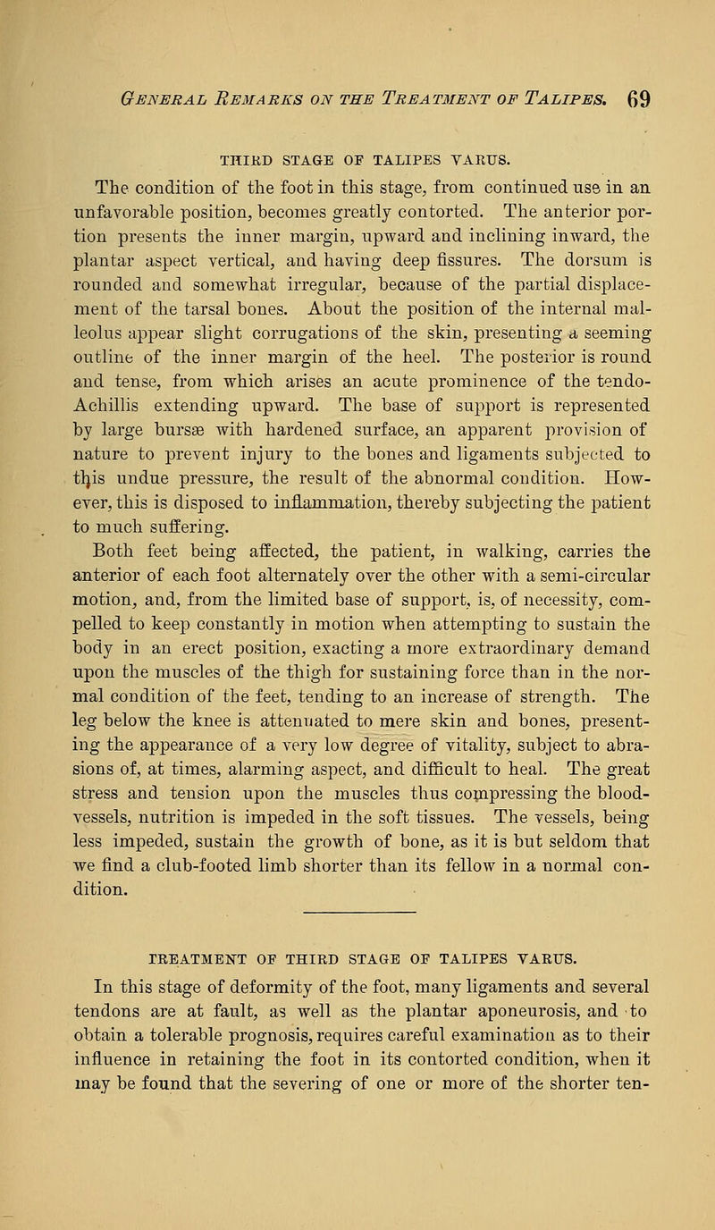 TniKD STAGE OF TALIPES VARUS. The condition of the foot in this stage, from continued use in an unfavorable position, becomes greatly contorted. The anterior por- tion presents the inner margin, upward and inclining inward, the plantar aspect vertical, and having deep fissures. The dorsum is rounded and somewhat irregular, because of the partial displace- ment of the tarsal bones. About the position of the internal mal- leolus appear slight corrugations of the skin, presenting a seeming outline of the inner margin of the heel. The posterior is round and tense, from which arises an acute prominence of the tendo- Achillis extending upward. The base of support is represented by large bursse with hardened surface, an apparent j)rovision of nature to prevent injury to the bones and ligaments subjected to tljis undue pressure, the result of the abnormal condition. How- ever, this is disposed to infiammation, thereby subjecting the patient to much sujffiering. Both feet being affected, the patient, in walking, carries the anterior of each foot alternately over the other with a semi-circular motion, and, from the limited base of support, is, of necessity, com- pelled to keep constantly in motion when attempting to sustain the body in an erect position, exacting a more extraordinary demand upon the muscles of the thigh for sustaining force than in the nor- mal condition of the feet, tending to an increase of strength. The leg below the knee is attenuated to mere skin and bones, present- ing the appearance of a very low degree of vitality, subject to abra- sions of, at times, alarming aspect, and difficult to heal. The great stress and tension upon the muscles thus copipressing the blood- vessels, nutrition is impeded in the soft tissues. The vessels, being less impeded, sustain the growth of bone, as it is but seldom that we find a club-footed limb shorter than its fellow in a normal con- dition. TREATMENT OF THIRD STAGE OF TALIPES VARUS. In this stage of deformity of the foot, many ligaments and several tendons are at fault, as well as the plantar aponeurosis, and to obtain a tolerable prognosis, requires careful examination as to their influence in retaining the foot in its contorted condition, when it may be found that the severing of one or more of the shorter ten-