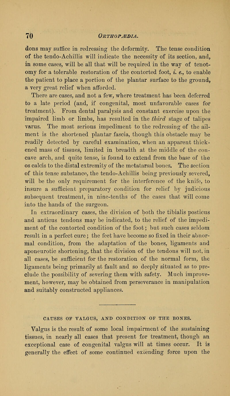 dons may suffice in redressing the deformity. The tense condition of the tendo-Achillis will indicate the necessity of its section, and, in some cases, will be all that will be required in the way of tenot- omy for a tolerable restoration of the contorted foot, *. e., to enable the patient to place a portion of the plantar surface to the ground, a very great relief when afforded. There are cases, and not a few, where treatment has been deferred to a late period (and, if congenital, most unfavorable cases for treatment). From dental paralysis and constant exercise upon the impaired limb or limbs, has resulted in the third stage of talipes varus. The most serious impediment to the redressing of the ail- ment is the shortened plantar fascia, though this obstacle may be readily detected by careful examination, when an apparent thick- ened mass of tissues, limited in breadth at the middle of the con- cave arch, and quite tense, is found to extend from the base of the OS calcis to the distal extremity of the metatarsal bones. The section of this tense substance, the tendo-Achillis being previously severed, will be the only requirement for the interference of the knife, to insure a sufficient preparatory condition for relief by judicious subsequent treatment, in nine-tenths of the cases that will come into the hands of the surgeon. In extraordinary cases, the division of both the tibialis posticus and anticus tendons may be indicated, to the relief of the impedi- ment of the contorted condition of the foot; but such cases seldom result in a perfect cure; the feet have become so fixed in their abnor- mal condition, from the adaptation of the bones, ligaments and aponeurotic shortening, that the division of the tendons will not, in all cases, be sufficient for the restoration of the normal form, the ligaments being primarily at fault and so deeply situated as to pre- clude the possibility of severing them with safety. Much improve- ment, however, may be obtained from perseverance in manipulation and suitably constructed appliances. CAUSES OF VALGUS, AND CO]SrDITIO]Sr OF THE BONES. Valgus is the result of some local impairment of the sustaining tissues, in nearly all cases that present for treatment, though an exceptional case of congenital valgus will at times occur. It is generally the effect of some continued extending force upon the