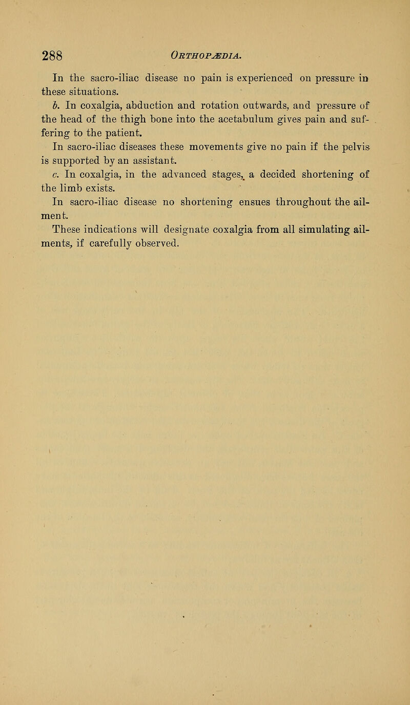In tlie sacro-iliac disease uo pain is experienced on pressure in these situations. 1). In coxalgia, abduction and rotation outwards, and pressure of the head of the thigh bone into the acetabulum gives pain and suf- fering to the patient. In sacro-iliac diseases these movements give no pain if the pelvis is supported by an assistant. c. In coxalgia, in the advanced stages,^ a decided shortening of the limb exists. In sacro-iliac disease no shortening ensues throughout the ail- ment. These indications will designate coxalgia from all simulating ail- ments, if carefully observed.